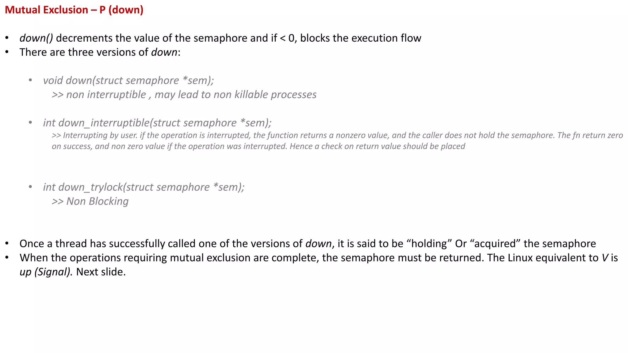Mutual Exclusion – P (down)
• down() decrements the value of the semaphore and if < 0, blocks the execution flow
• There are three versions of down:
• void down(struct semaphore *sem);
>> non interruptible , may lead to non killable processes
• int down_interruptible(struct semaphore *sem);
>> Interrupting by user. if the operation is interrupted, the function returns a nonzero value, and the caller does not hold the semaphore. The fn return zero
on success, and non zero value if the operation was interrupted. Hence a check on return value should be placed
• int down_trylock(struct semaphore *sem);
>> Non Blocking
• Once a thread has successfully called one of the versions of down, it is said to be “holding” Or “acquired” the semaphore
• When the operations requiring mutual exclusion are complete, the semaphore must be returned. The Linux equivalent to V is
up (Signal). Next slide.
 