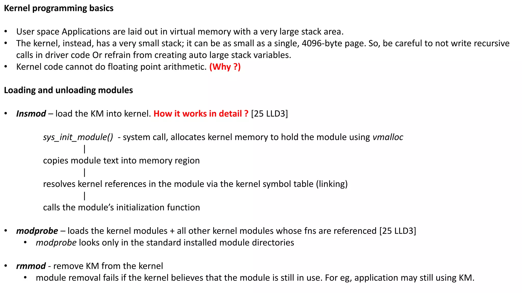 Kernel programming basics
• User space Applications are laid out in virtual memory with a very large stack area.
• The kernel, instead, has a very small stack; it can be as small as a single, 4096-byte page. So, be careful to not write recursive
calls in driver code Or refrain from creating auto large stack variables.
• Kernel code cannot do floating point arithmetic. (Why ?)
Loading and unloading modules
• Insmod – load the KM into kernel. How it works in detail ? [25 LLD3]
sys_init_module() - system call, allocates kernel memory to hold the module using vmalloc
|
copies module text into memory region
|
resolves kernel references in the module via the kernel symbol table (linking)
|
calls the module’s initialization function
• modprobe – loads the kernel modules + all other kernel modules whose fns are referenced [25 LLD3]
• modprobe looks only in the standard installed module directories
• rmmod - remove KM from the kernel
• module removal fails if the kernel believes that the module is still in use. For eg, application may still using KM.
 