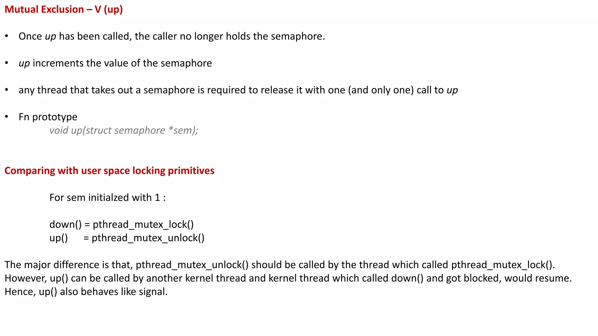 Mutual Exclusion – V (up)
• Once up has been called, the caller no longer holds the semaphore.
• up increments the value of the semaphore
• any thread that takes out a semaphore is required to release it with one (and only one) call to up
• Fn prototype
void up(struct semaphore *sem);
Comparing with user space locking primitives
For sem initialzed with 1 :
down() = pthread_mutex_lock()
up() = pthread_mutex_unlock()
The major difference is that, pthread_mutex_unlock() should be called by the thread which called pthread_mutex_lock().
However, up() can be called by another kernel thread and kernel thread which called down() and got blocked, would resume.
Hence, up() also behaves like signal.
 