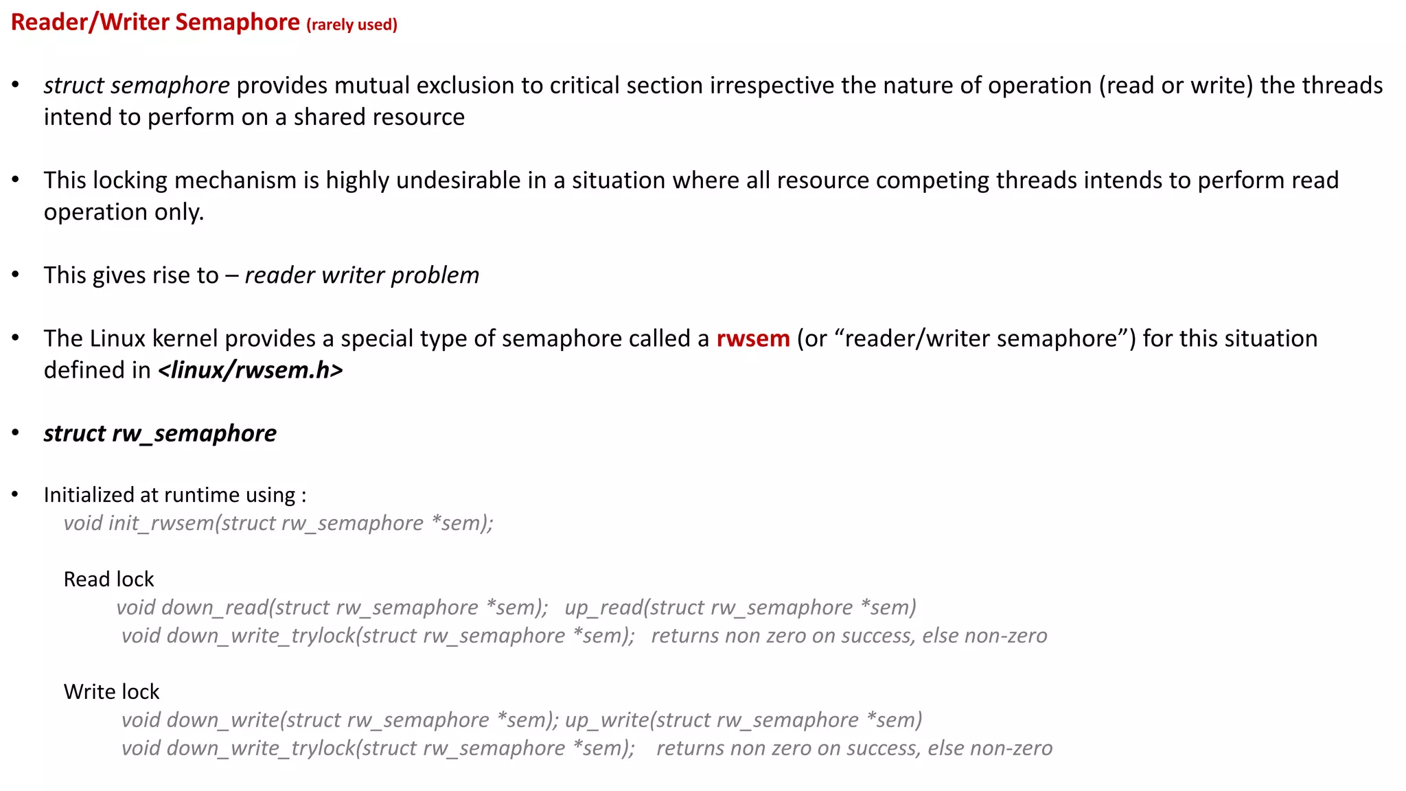 Reader/Writer Semaphore (rarely used)
• struct semaphore provides mutual exclusion to critical section irrespective the nature of operation (read or write) the threads
intend to perform on a shared resource
• This locking mechanism is highly undesirable in a situation where all resource competing threads intends to perform read
operation only.
• This gives rise to – reader writer problem
• The Linux kernel provides a special type of semaphore called a rwsem (or “reader/writer semaphore”) for this situation
defined in <linux/rwsem.h>
• struct rw_semaphore
• Initialized at runtime using :
void init_rwsem(struct rw_semaphore *sem);
Read lock
void down_read(struct rw_semaphore *sem); up_read(struct rw_semaphore *sem)
void down_write_trylock(struct rw_semaphore *sem); returns non zero on success, else non-zero
Write lock
void down_write(struct rw_semaphore *sem); up_write(struct rw_semaphore *sem)
void down_write_trylock(struct rw_semaphore *sem); returns non zero on success, else non-zero
 