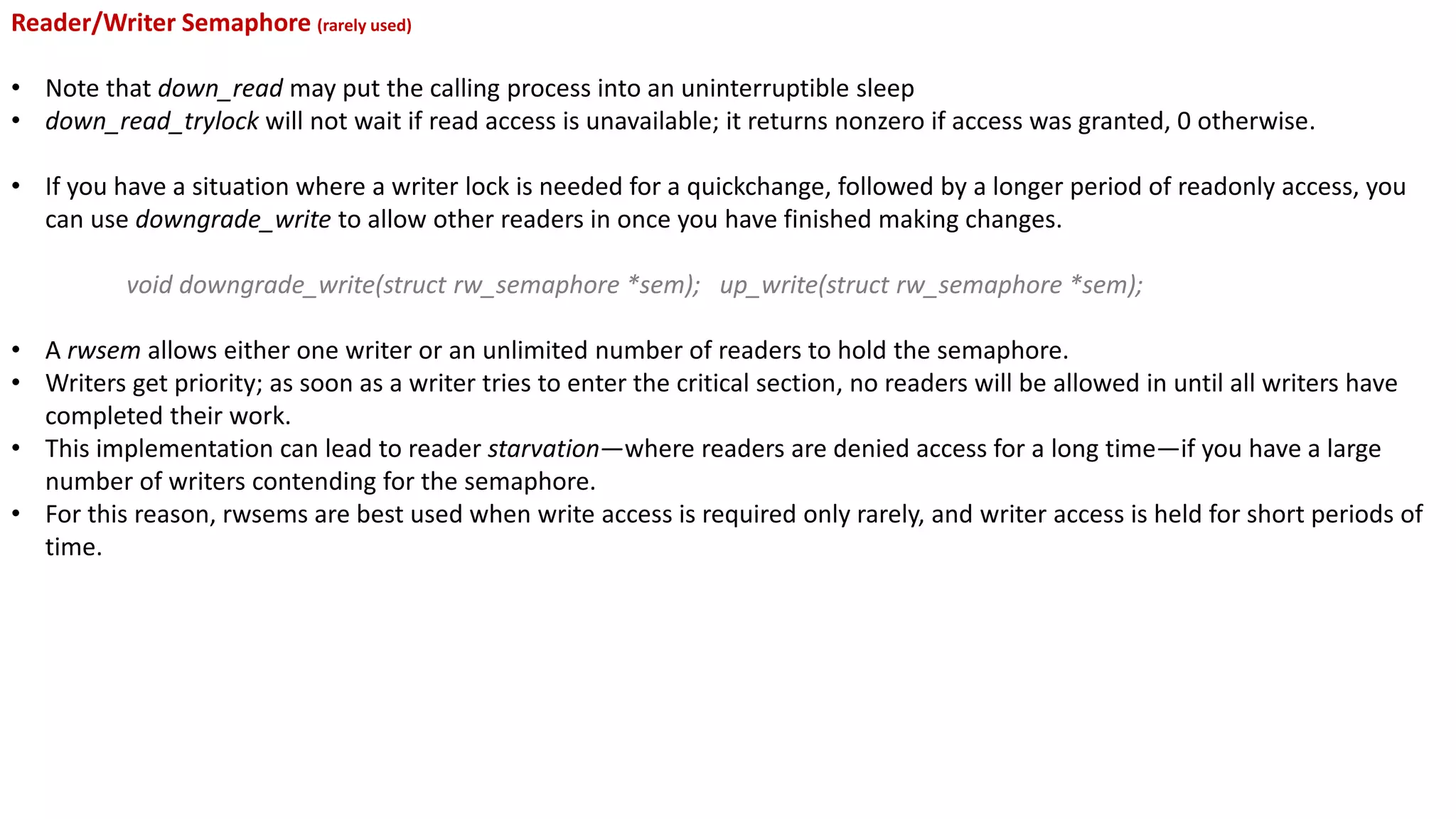 Reader/Writer Semaphore (rarely used)
• Note that down_read may put the calling process into an uninterruptible sleep
• down_read_trylock will not wait if read access is unavailable; it returns nonzero if access was granted, 0 otherwise.
• If you have a situation where a writer lock is needed for a quickchange, followed by a longer period of readonly access, you
can use downgrade_write to allow other readers in once you have finished making changes.
void downgrade_write(struct rw_semaphore *sem); up_write(struct rw_semaphore *sem);
• A rwsem allows either one writer or an unlimited number of readers to hold the semaphore.
• Writers get priority; as soon as a writer tries to enter the critical section, no readers will be allowed in until all writers have
completed their work.
• This implementation can lead to reader starvation—where readers are denied access for a long time—if you have a large
number of writers contending for the semaphore.
• For this reason, rwsems are best used when write access is required only rarely, and writer access is held for short periods of
time.
 