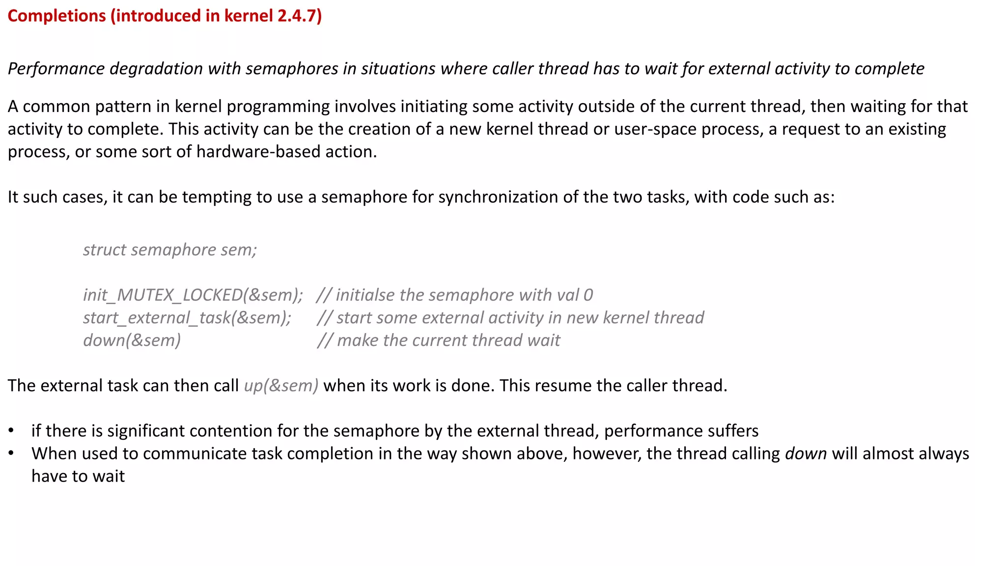 Completions (introduced in kernel 2.4.7)
Performance degradation with semaphores in situations where caller thread has to wait for external activity to complete
A common pattern in kernel programming involves initiating some activity outside of the current thread, then waiting for that
activity to complete. This activity can be the creation of a new kernel thread or user-space process, a request to an existing
process, or some sort of hardware-based action.
It such cases, it can be tempting to use a semaphore for synchronization of the two tasks, with code such as:
struct semaphore sem;
init_MUTEX_LOCKED(&sem); // initialse the semaphore with val 0
start_external_task(&sem); // start some external activity in new kernel thread
down(&sem) // make the current thread wait
The external task can then call up(&sem) when its work is done. This resume the caller thread.
• if there is significant contention for the semaphore by the external thread, performance suffers
• When used to communicate task completion in the way shown above, however, the thread calling down will almost always
have to wait
 