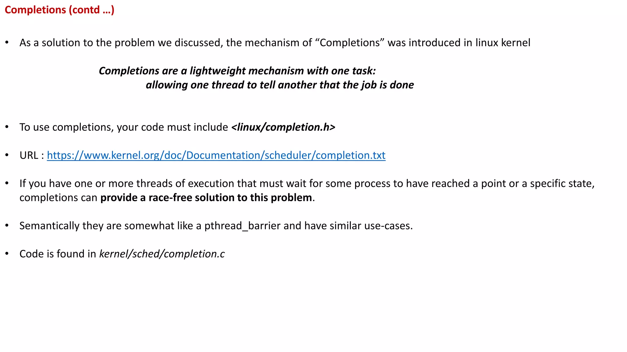 Completions (contd …)
• As a solution to the problem we discussed, the mechanism of “Completions” was introduced in linux kernel
Completions are a lightweight mechanism with one task:
allowing one thread to tell another that the job is done
• To use completions, your code must include <linux/completion.h>
• URL : https://www.kernel.org/doc/Documentation/scheduler/completion.txt
• If you have one or more threads of execution that must wait for some process to have reached a point or a specific state,
completions can provide a race-free solution to this problem.
• Semantically they are somewhat like a pthread_barrier and have similar use-cases.
• Code is found in kernel/sched/completion.c
 