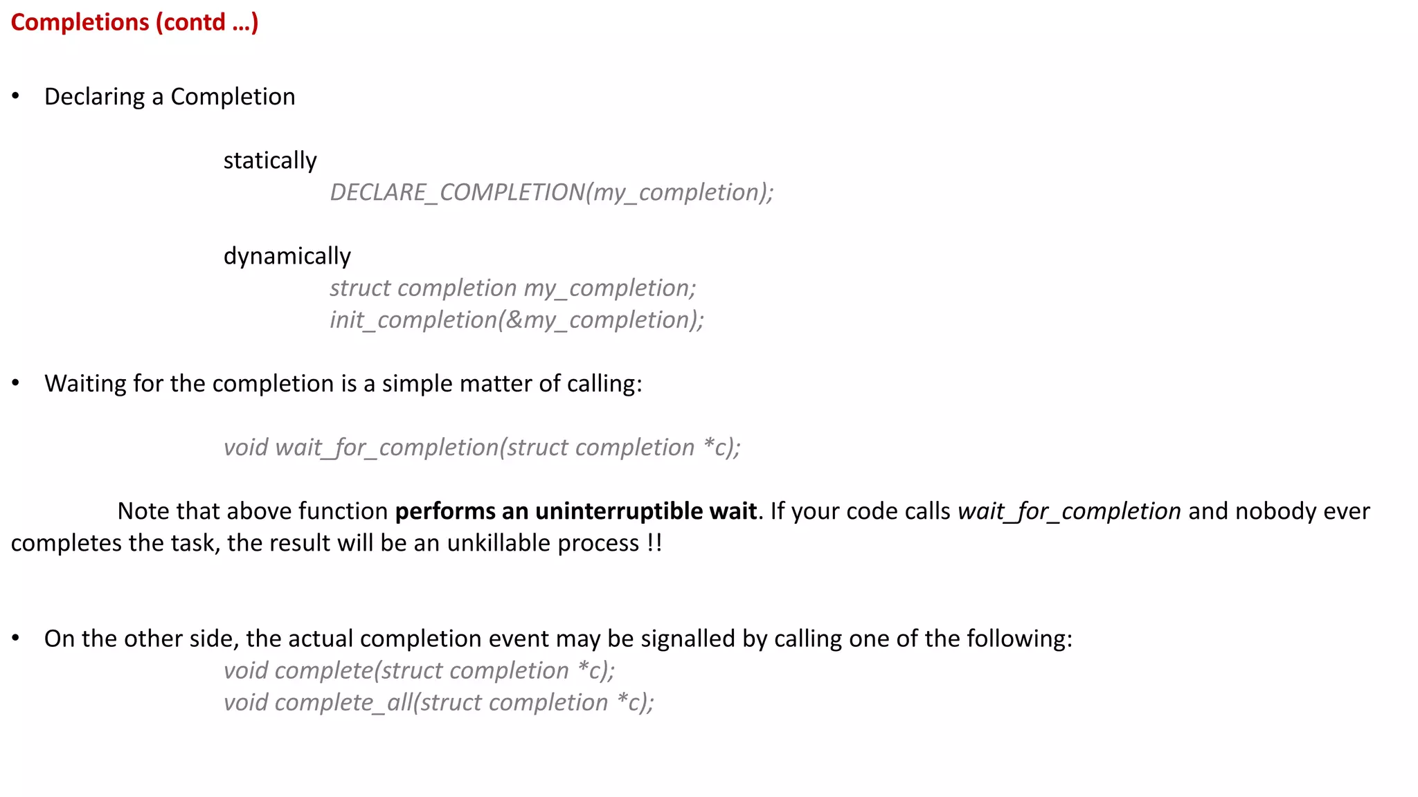 Completions (contd …)
• Declaring a Completion
statically
DECLARE_COMPLETION(my_completion);
dynamically
struct completion my_completion;
init_completion(&my_completion);
• Waiting for the completion is a simple matter of calling:
void wait_for_completion(struct completion *c);
Note that above function performs an uninterruptible wait. If your code calls wait_for_completion and nobody ever
completes the task, the result will be an unkillable process !!
• On the other side, the actual completion event may be signalled by calling one of the following:
void complete(struct completion *c);
void complete_all(struct completion *c);
 