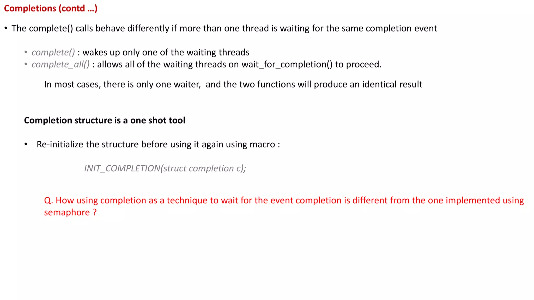 Completions (contd …)
• The complete() calls behave differently if more than one thread is waiting for the same completion event
• complete() : wakes up only one of the waiting threads
• complete_all() : allows all of the waiting threads on wait_for_completion() to proceed.
In most cases, there is only one waiter, and the two functions will produce an identical result
Completion structure is a one shot tool
• Re-initialize the structure before using it again using macro :
INIT_COMPLETION(struct completion c);
Q. How using completion as a technique to wait for the event completion is different from the one implemented using
semaphore ?
 