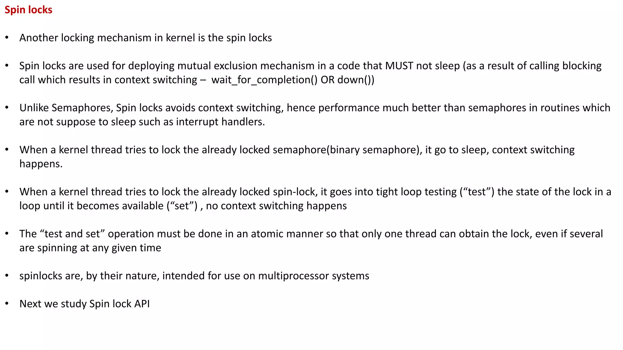 Spin locks
• Another locking mechanism in kernel is the spin locks
• Spin locks are used for deploying mutual exclusion mechanism in a code that MUST not sleep (as a result of calling blocking
call which results in context switching – wait_for_completion() OR down())
• Unlike Semaphores, Spin locks avoids context switching, hence performance much better than semaphores in routines which
are not suppose to sleep such as interrupt handlers.
• When a kernel thread tries to lock the already locked semaphore(binary semaphore), it go to sleep, context switching
happens.
• When a kernel thread tries to lock the already locked spin-lock, it goes into tight loop testing (“test”) the state of the lock in a
loop until it becomes available (“set”) , no context switching happens
• The “test and set” operation must be done in an atomic manner so that only one thread can obtain the lock, even if several
are spinning at any given time
• spinlocks are, by their nature, intended for use on multiprocessor systems
• Next we study Spin lock API
 