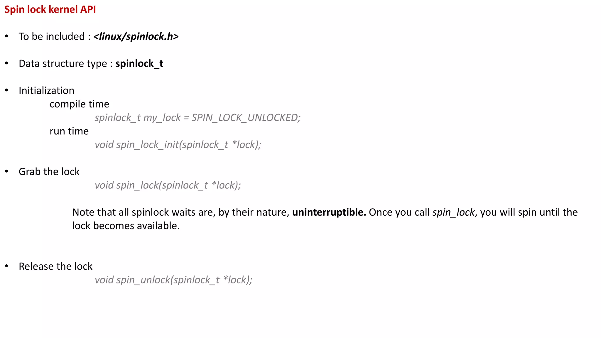 Spin lock kernel API
• To be included : <linux/spinlock.h>
• Data structure type : spinlock_t
• Initialization
compile time
spinlock_t my_lock = SPIN_LOCK_UNLOCKED;
run time
void spin_lock_init(spinlock_t *lock);
• Grab the lock
void spin_lock(spinlock_t *lock);
Note that all spinlock waits are, by their nature, uninterruptible. Once you call spin_lock, you will spin until the
lock becomes available.
• Release the lock
void spin_unlock(spinlock_t *lock);
 