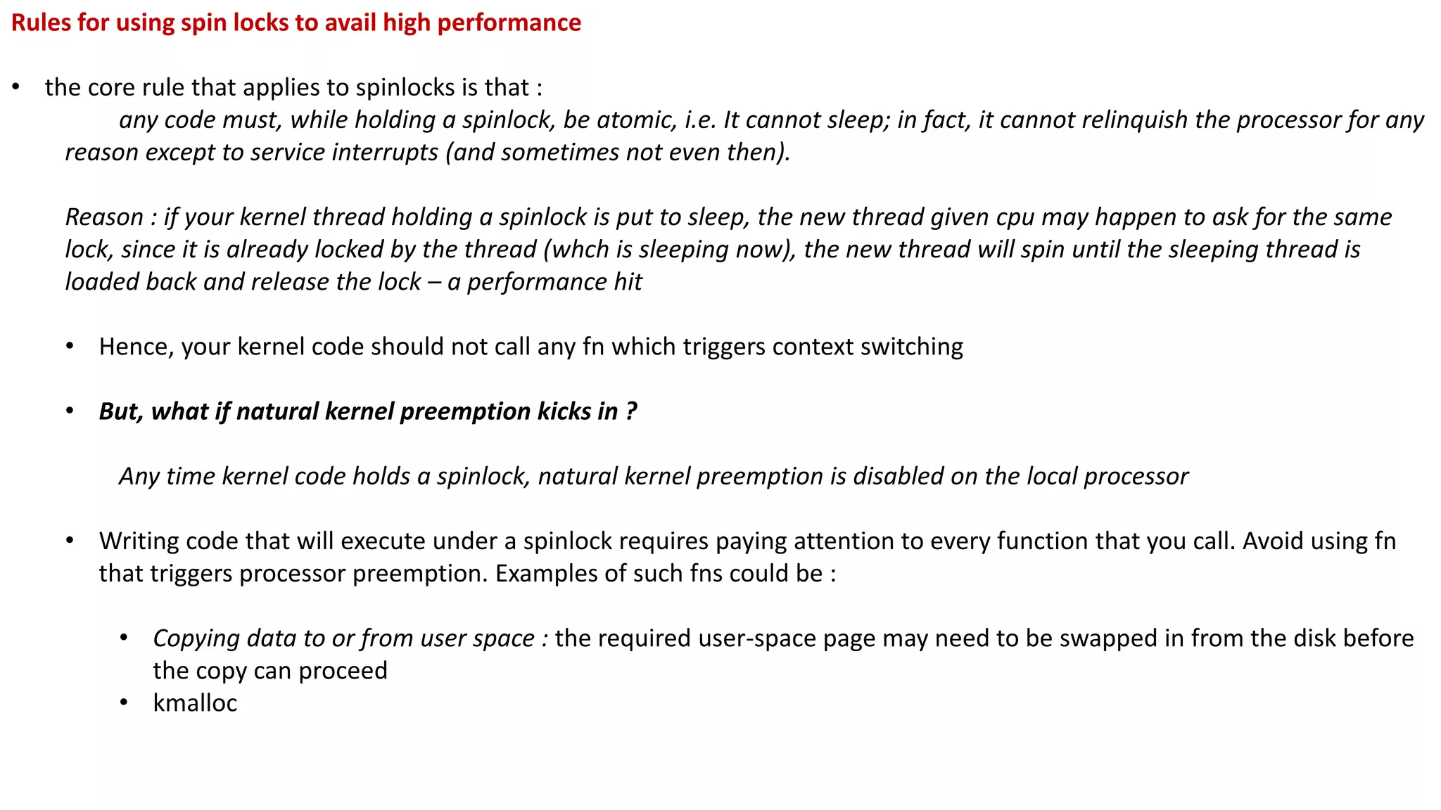 Rules for using spin locks to avail high performance
• the core rule that applies to spinlocks is that :
any code must, while holding a spinlock, be atomic, i.e. It cannot sleep; in fact, it cannot relinquish the processor for any
reason except to service interrupts (and sometimes not even then).
Reason : if your kernel thread holding a spinlock is put to sleep, the new thread given cpu may happen to ask for the same
lock, since it is already locked by the thread (whch is sleeping now), the new thread will spin until the sleeping thread is
loaded back and release the lock – a performance hit
• Hence, your kernel code should not call any fn which triggers context switching
• But, what if natural kernel preemption kicks in ?
Any time kernel code holds a spinlock, natural kernel preemption is disabled on the local processor
• Writing code that will execute under a spinlock requires paying attention to every function that you call. Avoid using fn
that triggers processor preemption. Examples of such fns could be :
• Copying data to or from user space : the required user-space page may need to be swapped in from the disk before
the copy can proceed
• kmalloc
 
