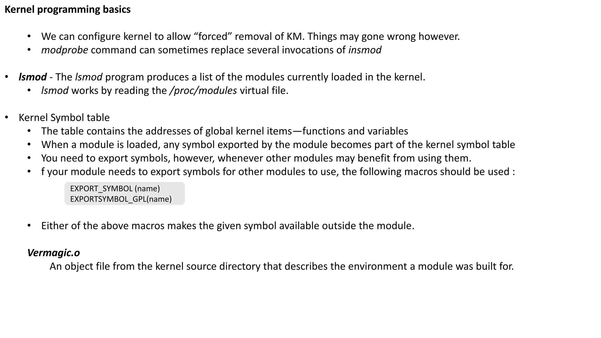 Kernel programming basics
• We can configure kernel to allow “forced” removal of KM. Things may gone wrong however.
• modprobe command can sometimes replace several invocations of insmod
• lsmod - The lsmod program produces a list of the modules currently loaded in the kernel.
• lsmod works by reading the /proc/modules virtual file.
• Kernel Symbol table
• The table contains the addresses of global kernel items—functions and variables
• When a module is loaded, any symbol exported by the module becomes part of the kernel symbol table
• You need to export symbols, however, whenever other modules may benefit from using them.
• f your module needs to export symbols for other modules to use, the following macros should be used :
• Either of the above macros makes the given symbol available outside the module.
Vermagic.o
An object file from the kernel source directory that describes the environment a module was built for.
EXPORT_SYMBOL (name)
EXPORTSYMBOL_GPL(name)
 