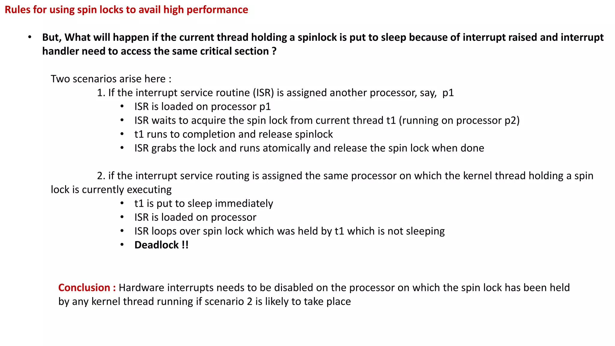 Rules for using spin locks to avail high performance
• But, What will happen if the current thread holding a spinlock is put to sleep because of interrupt raised and interrupt
handler need to access the same critical section ?
Two scenarios arise here :
1. If the interrupt service routine (ISR) is assigned another processor, say, p1
• ISR is loaded on processor p1
• ISR waits to acquire the spin lock from current thread t1 (running on processor p2)
• t1 runs to completion and release spinlock
• ISR grabs the lock and runs atomically and release the spin lock when done
2. if the interrupt service routing is assigned the same processor on which the kernel thread holding a spin
lock is currently executing
• t1 is put to sleep immediately
• ISR is loaded on processor
• ISR loops over spin lock which was held by t1 which is not sleeping
• Deadlock !!
Conclusion : Hardware interrupts needs to be disabled on the processor on which the spin lock has been held
by any kernel thread running if scenario 2 is likely to take place
 