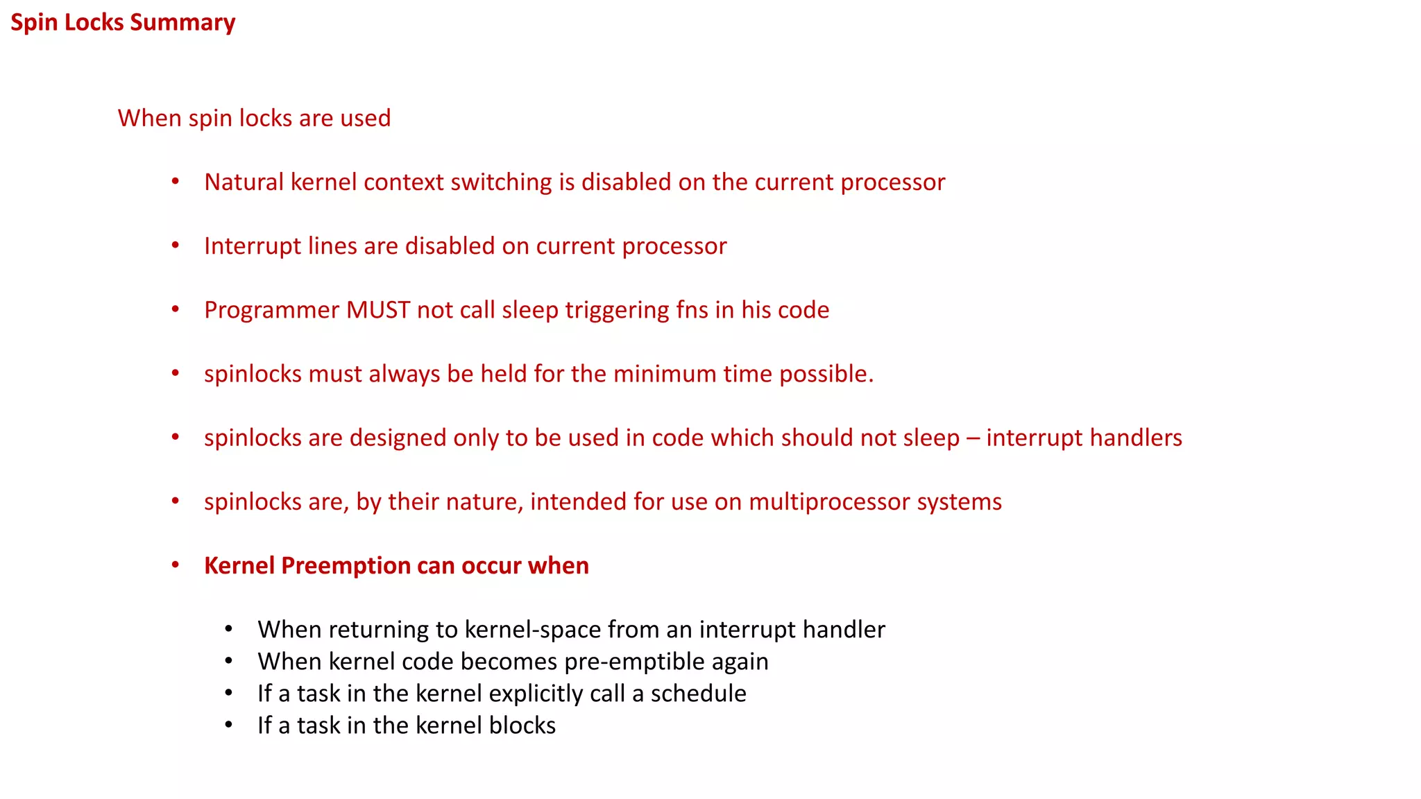 Spin Locks Summary
When spin locks are used
• Natural kernel context switching is disabled on the current processor
• Interrupt lines are disabled on current processor
• Programmer MUST not call sleep triggering fns in his code
• spinlocks must always be held for the minimum time possible.
• spinlocks are designed only to be used in code which should not sleep – interrupt handlers
• spinlocks are, by their nature, intended for use on multiprocessor systems
• Kernel Preemption can occur when
• When returning to kernel-space from an interrupt handler
• When kernel code becomes pre-emptible again
• If a task in the kernel explicitly call a schedule
• If a task in the kernel blocks
 