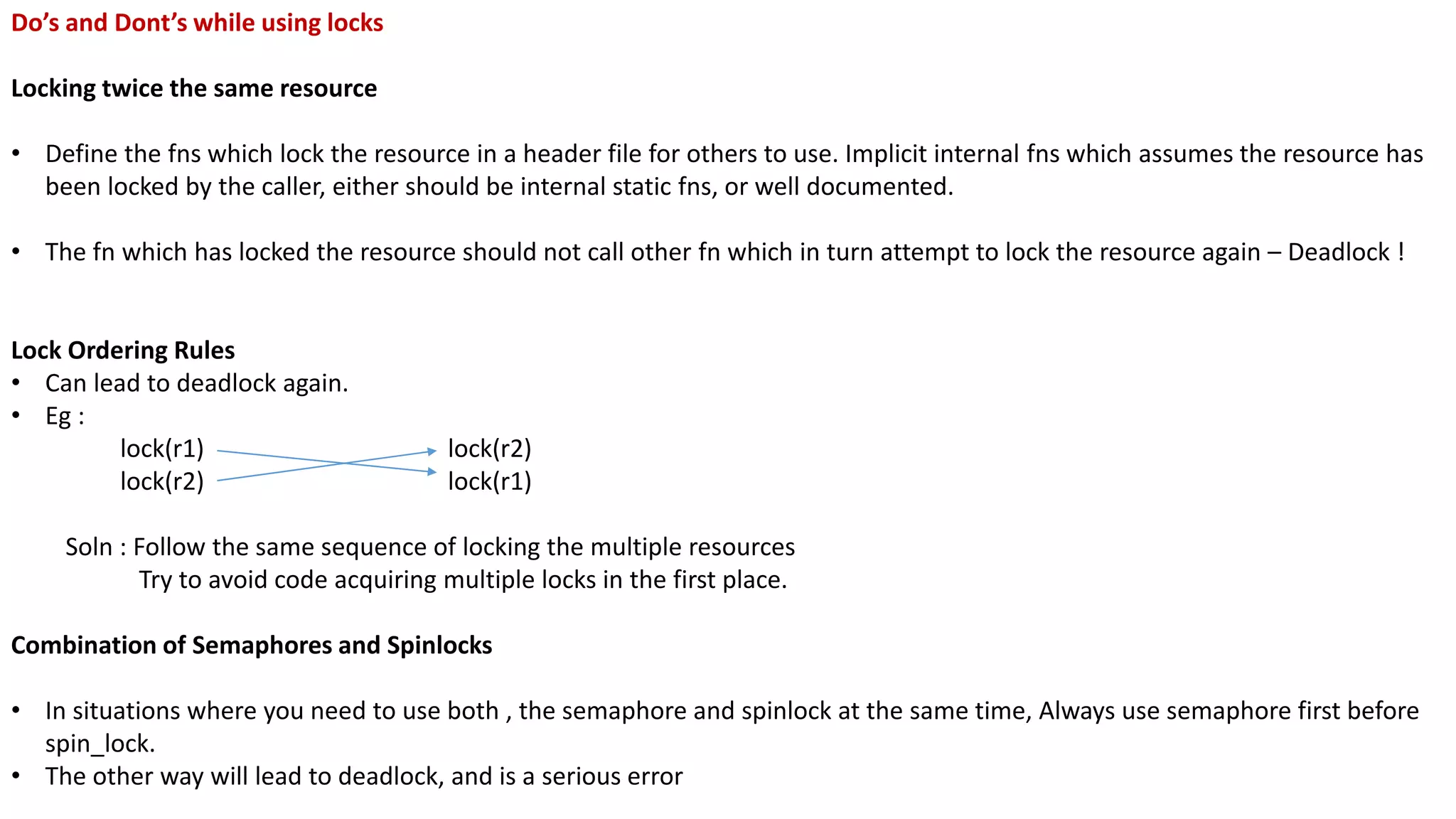 Do’s and Dont’s while using locks
Locking twice the same resource
• Define the fns which lock the resource in a header file for others to use. Implicit internal fns which assumes the resource has
been locked by the caller, either should be internal static fns, or well documented.
• The fn which has locked the resource should not call other fn which in turn attempt to lock the resource again – Deadlock !
Lock Ordering Rules
• Can lead to deadlock again.
• Eg :
lock(r1) lock(r2)
lock(r2) lock(r1)
Soln : Follow the same sequence of locking the multiple resources
Try to avoid code acquiring multiple locks in the first place.
Combination of Semaphores and Spinlocks
• In situations where you need to use both , the semaphore and spinlock at the same time, Always use semaphore first before
spin_lock.
• The other way will lead to deadlock, and is a serious error
 