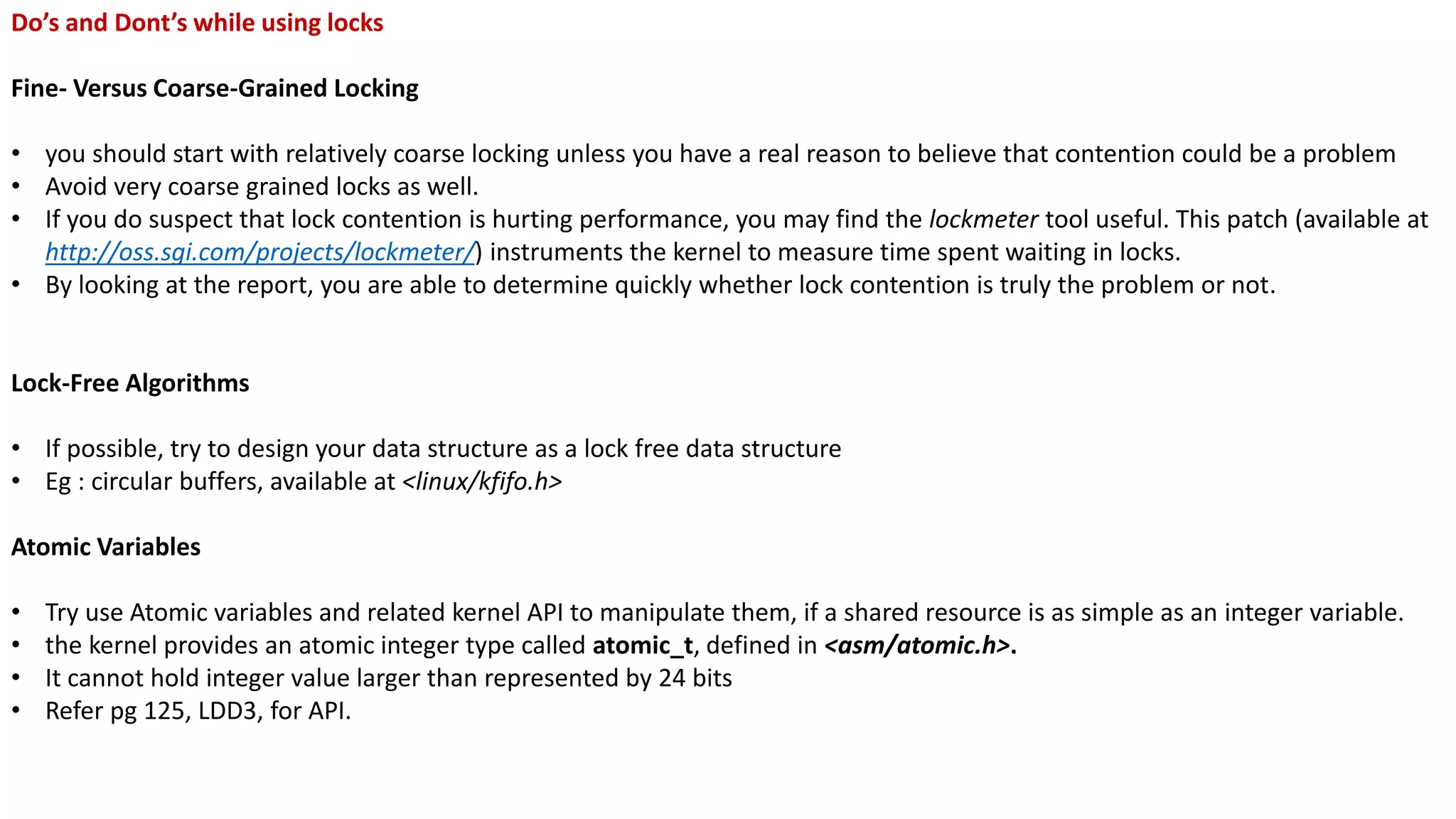 Do’s and Dont’s while using locks
Fine- Versus Coarse-Grained Locking
• you should start with relatively coarse locking unless you have a real reason to believe that contention could be a problem
• Avoid very coarse grained locks as well.
• If you do suspect that lock contention is hurting performance, you may find the lockmeter tool useful. This patch (available at
http://oss.sgi.com/projects/lockmeter/) instruments the kernel to measure time spent waiting in locks.
• By looking at the report, you are able to determine quickly whether lock contention is truly the problem or not.
Lock-Free Algorithms
• If possible, try to design your data structure as a lock free data structure
• Eg : circular buffers, available at <linux/kfifo.h>
Atomic Variables
• Try use Atomic variables and related kernel API to manipulate them, if a shared resource is as simple as an integer variable.
• the kernel provides an atomic integer type called atomic_t, defined in <asm/atomic.h>.
• It cannot hold integer value larger than represented by 24 bits
• Refer pg 125, LDD3, for API.
 