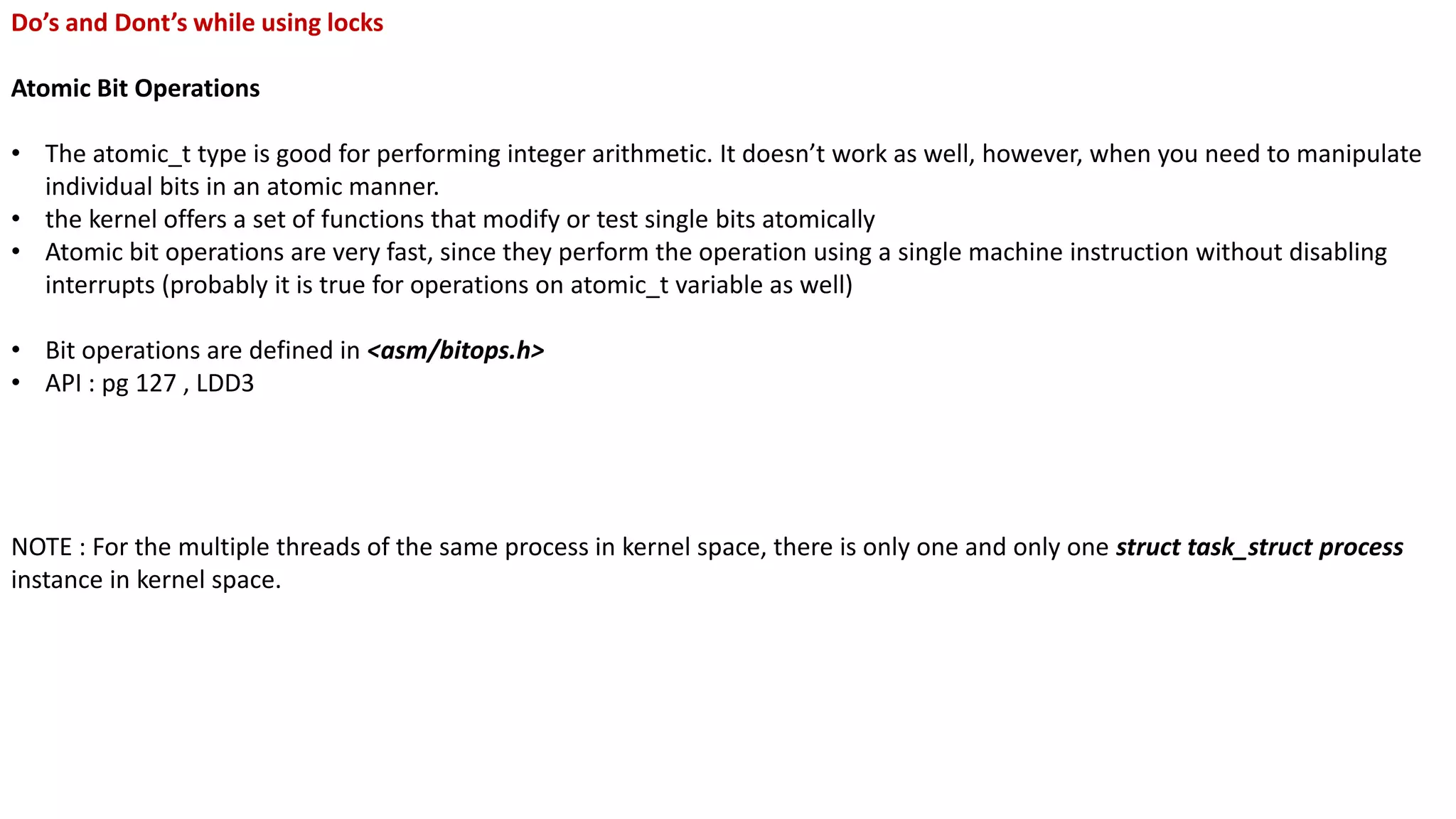 Do’s and Dont’s while using locks
Atomic Bit Operations
• The atomic_t type is good for performing integer arithmetic. It doesn’t work as well, however, when you need to manipulate
individual bits in an atomic manner.
• the kernel offers a set of functions that modify or test single bits atomically
• Atomic bit operations are very fast, since they perform the operation using a single machine instruction without disabling
interrupts (probably it is true for operations on atomic_t variable as well)
• Bit operations are defined in <asm/bitops.h>
• API : pg 127 , LDD3
NOTE : For the multiple threads of the same process in kernel space, there is only one and only one struct task_struct process
instance in kernel space.
 