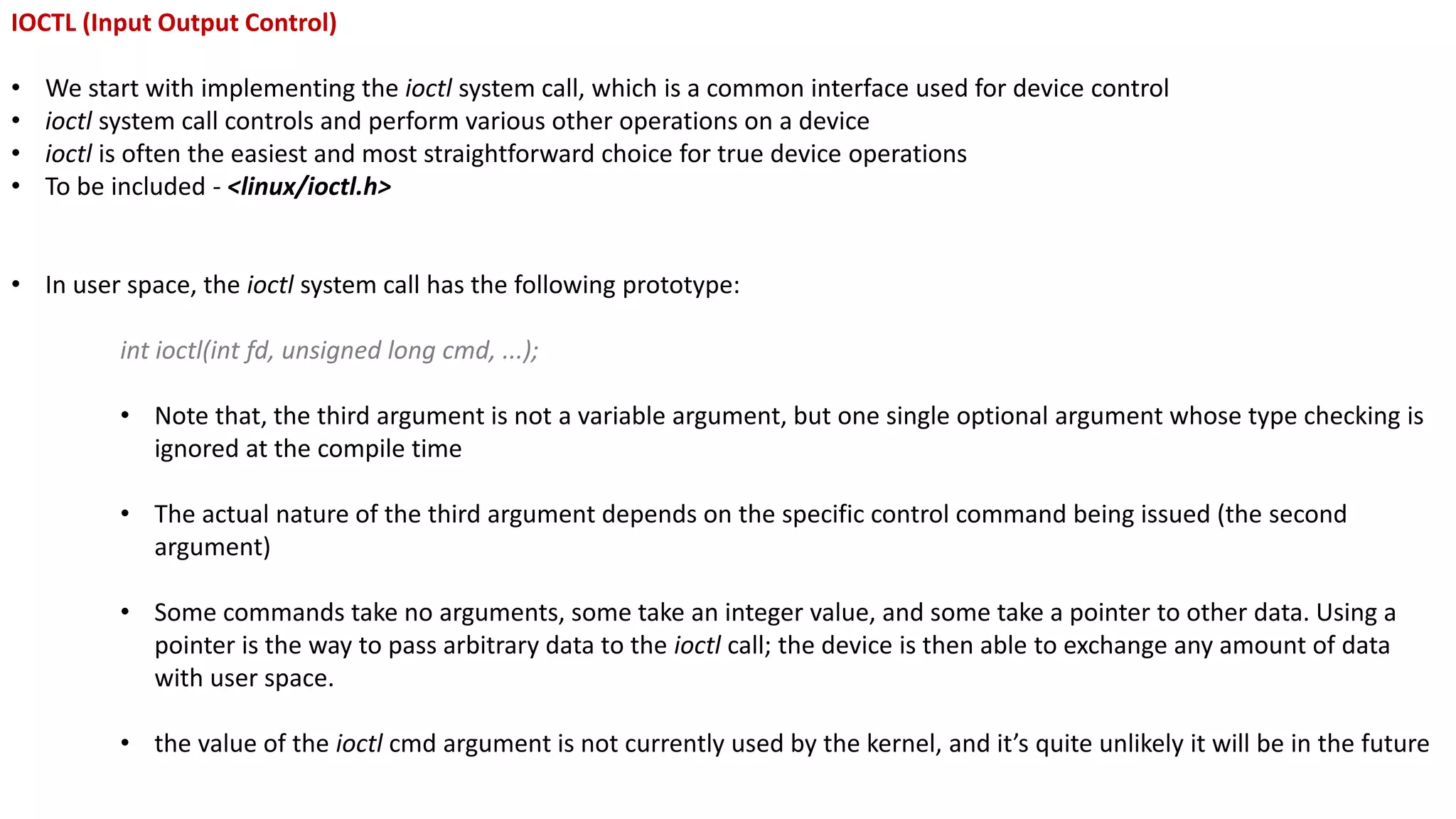 IOCTL (Input Output Control)
• We start with implementing the ioctl system call, which is a common interface used for device control
• ioctl system call controls and perform various other operations on a device
• ioctl is often the easiest and most straightforward choice for true device operations
• To be included - <linux/ioctl.h>
• In user space, the ioctl system call has the following prototype:
int ioctl(int fd, unsigned long cmd, ...);
• Note that, the third argument is not a variable argument, but one single optional argument whose type checking is
ignored at the compile time
• The actual nature of the third argument depends on the specific control command being issued (the second
argument)
• Some commands take no arguments, some take an integer value, and some take a pointer to other data. Using a
pointer is the way to pass arbitrary data to the ioctl call; the device is then able to exchange any amount of data
with user space.
• the value of the ioctl cmd argument is not currently used by the kernel, and it’s quite unlikely it will be in the future
 