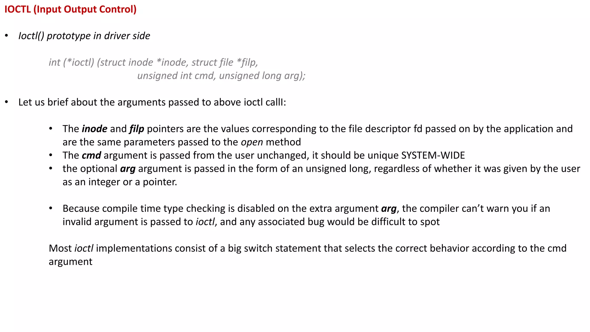 IOCTL (Input Output Control)
• Ioctl() prototype in driver side
int (*ioctl) (struct inode *inode, struct file *filp,
unsigned int cmd, unsigned long arg);
• Let us brief about the arguments passed to above ioctl callI:
• The inode and filp pointers are the values corresponding to the file descriptor fd passed on by the application and
are the same parameters passed to the open method
• The cmd argument is passed from the user unchanged, it should be unique SYSTEM-WIDE
• the optional arg argument is passed in the form of an unsigned long, regardless of whether it was given by the user
as an integer or a pointer.
• Because compile time type checking is disabled on the extra argument arg, the compiler can’t warn you if an
invalid argument is passed to ioctl, and any associated bug would be difficult to spot
Most ioctl implementations consist of a big switch statement that selects the correct behavior according to the cmd
argument
 