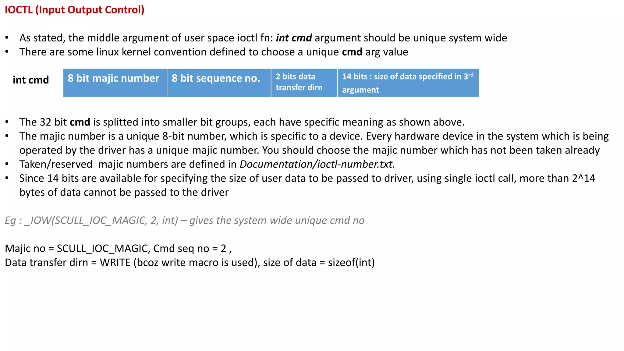 IOCTL (Input Output Control)
• As stated, the middle argument of user space ioctl fn: int cmd argument should be unique system wide
• There are some linux kernel convention defined to choose a unique cmd arg value
int cmd
• The 32 bit cmd is splitted into smaller bit groups, each have specific meaning as shown above.
• The majic number is a unique 8-bit number, which is specific to a device. Every hardware device in the system which is being
operated by the driver has a unique majic number. You should choose the majic number which has not been taken already
• Taken/reserved majic numbers are defined in Documentation/ioctl-number.txt.
• Since 14 bits are available for specifying the size of user data to be passed to driver, using single ioctl call, more than 2^14
bytes of data cannot be passed to the driver
Eg : _IOW(SCULL_IOC_MAGIC, 2, int) – gives the system wide unique cmd no
Majic no = SCULL_IOC_MAGIC, Cmd seq no = 2 ,
Data transfer dirn = WRITE (bcoz write macro is used), size of data = sizeof(int)
8 bit majic number 8 bit sequence no. 2 bits data
transfer dirn
14 bits : size of data specified in 3rd
argument
 