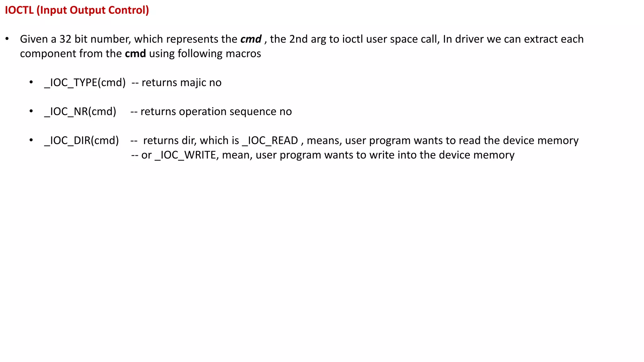 IOCTL (Input Output Control)
• Given a 32 bit number, which represents the cmd , the 2nd arg to ioctl user space call, In driver we can extract each
component from the cmd using following macros
• _IOC_TYPE(cmd) -- returns majic no
• _IOC_NR(cmd) -- returns operation sequence no
• _IOC_DIR(cmd) -- returns dir, which is _IOC_READ , means, user program wants to read the device memory
-- or _IOC_WRITE, mean, user program wants to write into the device memory
 