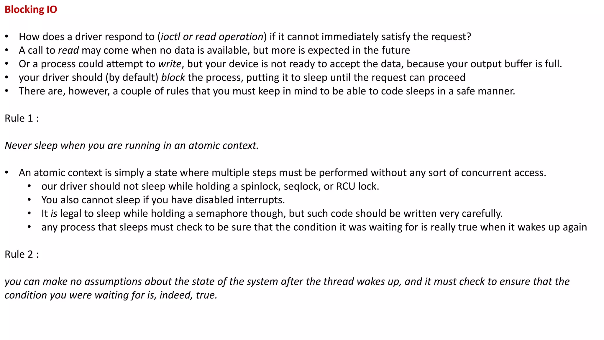 Blocking IO
• How does a driver respond to (ioctl or read operation) if it cannot immediately satisfy the request?
• A call to read may come when no data is available, but more is expected in the future
• Or a process could attempt to write, but your device is not ready to accept the data, because your output buffer is full.
• your driver should (by default) block the process, putting it to sleep until the request can proceed
• There are, however, a couple of rules that you must keep in mind to be able to code sleeps in a safe manner.
Rule 1 :
Never sleep when you are running in an atomic context.
• An atomic context is simply a state where multiple steps must be performed without any sort of concurrent access.
• our driver should not sleep while holding a spinlock, seqlock, or RCU lock.
• You also cannot sleep if you have disabled interrupts.
• It is legal to sleep while holding a semaphore though, but such code should be written very carefully.
• any process that sleeps must check to be sure that the condition it was waiting for is really true when it wakes up again
Rule 2 :
you can make no assumptions about the state of the system after the thread wakes up, and it must check to ensure that the
condition you were waiting for is, indeed, true.
 
