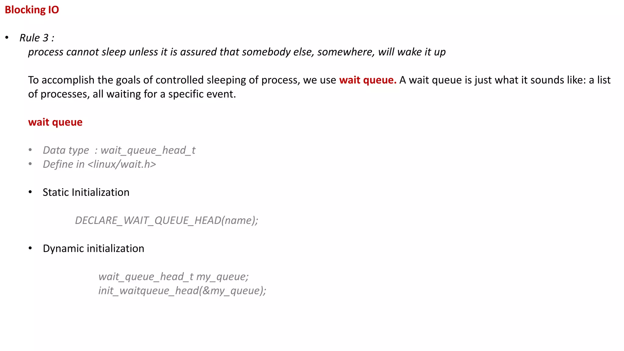 Blocking IO
• Rule 3 :
process cannot sleep unless it is assured that somebody else, somewhere, will wake it up
To accomplish the goals of controlled sleeping of process, we use wait queue. A wait queue is just what it sounds like: a list
of processes, all waiting for a specific event.
wait queue
• Data type : wait_queue_head_t
• Define in <linux/wait.h>
• Static Initialization
DECLARE_WAIT_QUEUE_HEAD(name);
• Dynamic initialization
wait_queue_head_t my_queue;
init_waitqueue_head(&my_queue);
 