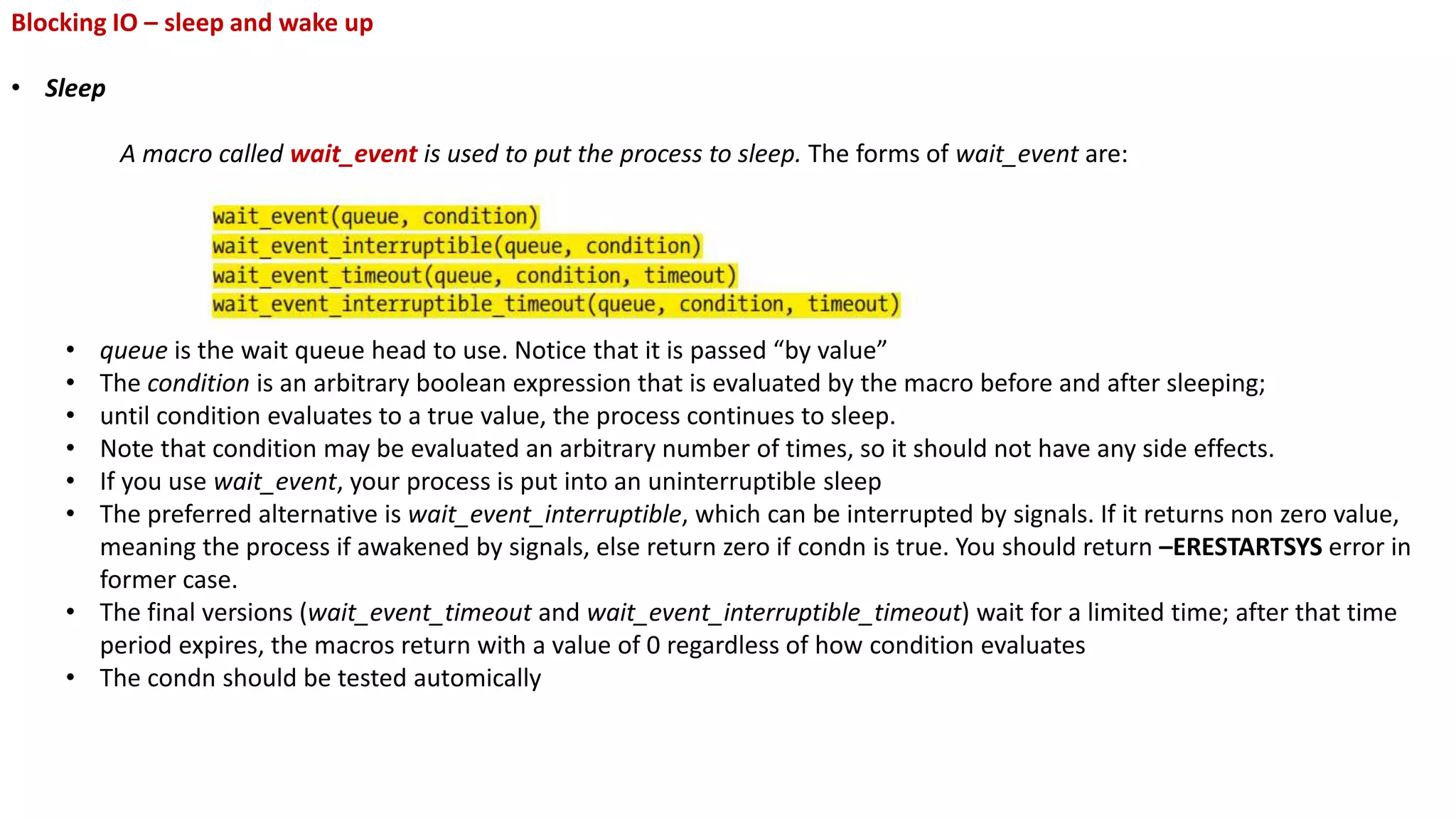 Blocking IO – sleep and wake up
• Sleep
A macro called wait_event is used to put the process to sleep. The forms of wait_event are:
• queue is the wait queue head to use. Notice that it is passed “by value”
• The condition is an arbitrary boolean expression that is evaluated by the macro before and after sleeping;
• until condition evaluates to a true value, the process continues to sleep.
• Note that condition may be evaluated an arbitrary number of times, so it should not have any side effects.
• If you use wait_event, your process is put into an uninterruptible sleep
• The preferred alternative is wait_event_interruptible, which can be interrupted by signals. If it returns non zero value,
meaning the process if awakened by signals, else return zero if condn is true. You should return –ERESTARTSYS error in
former case.
• The final versions (wait_event_timeout and wait_event_interruptible_timeout) wait for a limited time; after that time
period expires, the macros return with a value of 0 regardless of how condition evaluates
• The condn should be tested automically
 