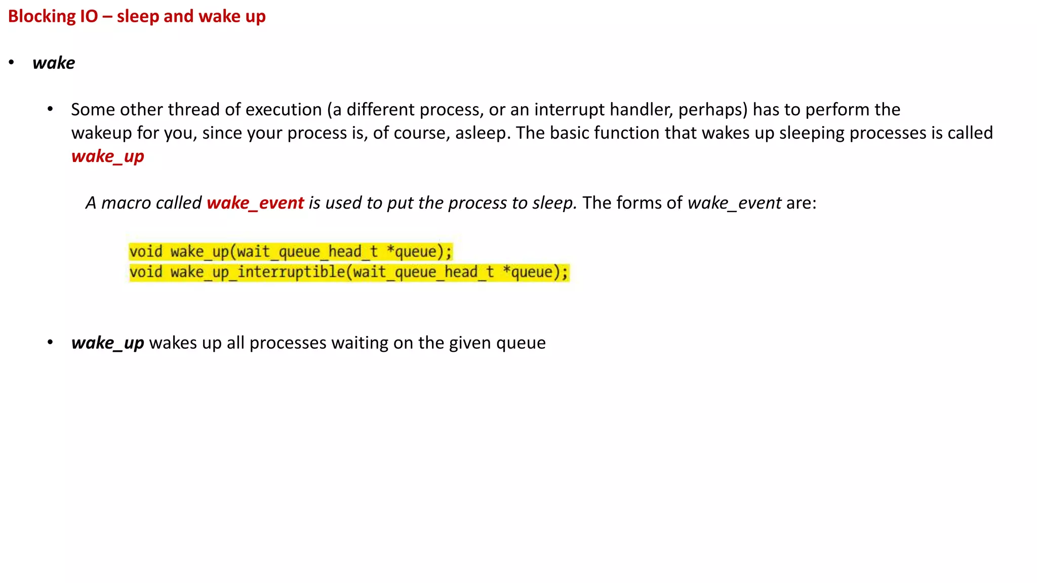 Blocking IO – sleep and wake up
• wake
• Some other thread of execution (a different process, or an interrupt handler, perhaps) has to perform the
wakeup for you, since your process is, of course, asleep. The basic function that wakes up sleeping processes is called
wake_up
A macro called wake_event is used to put the process to sleep. The forms of wake_event are:
• wake_up wakes up all processes waiting on the given queue
 