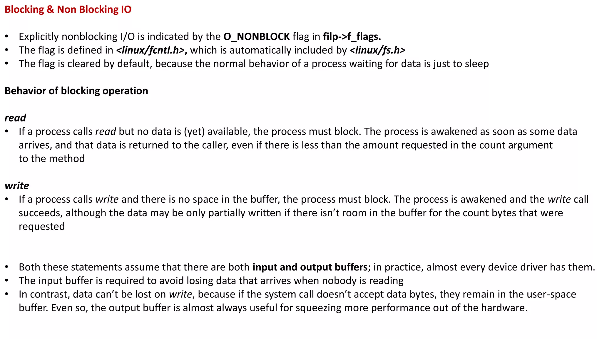 Blocking & Non Blocking IO
• Explicitly nonblocking I/O is indicated by the O_NONBLOCK flag in filp->f_flags.
• The flag is defined in <linux/fcntl.h>, which is automatically included by <linux/fs.h>
• The flag is cleared by default, because the normal behavior of a process waiting for data is just to sleep
Behavior of blocking operation
read
• If a process calls read but no data is (yet) available, the process must block. The process is awakened as soon as some data
arrives, and that data is returned to the caller, even if there is less than the amount requested in the count argument
to the method
write
• If a process calls write and there is no space in the buffer, the process must block. The process is awakened and the write call
succeeds, although the data may be only partially written if there isn’t room in the buffer for the count bytes that were
requested
• Both these statements assume that there are both input and output buffers; in practice, almost every device driver has them.
• The input buffer is required to avoid losing data that arrives when nobody is reading
• In contrast, data can’t be lost on write, because if the system call doesn’t accept data bytes, they remain in the user-space
buffer. Even so, the output buffer is almost always useful for squeezing more performance out of the hardware.
 