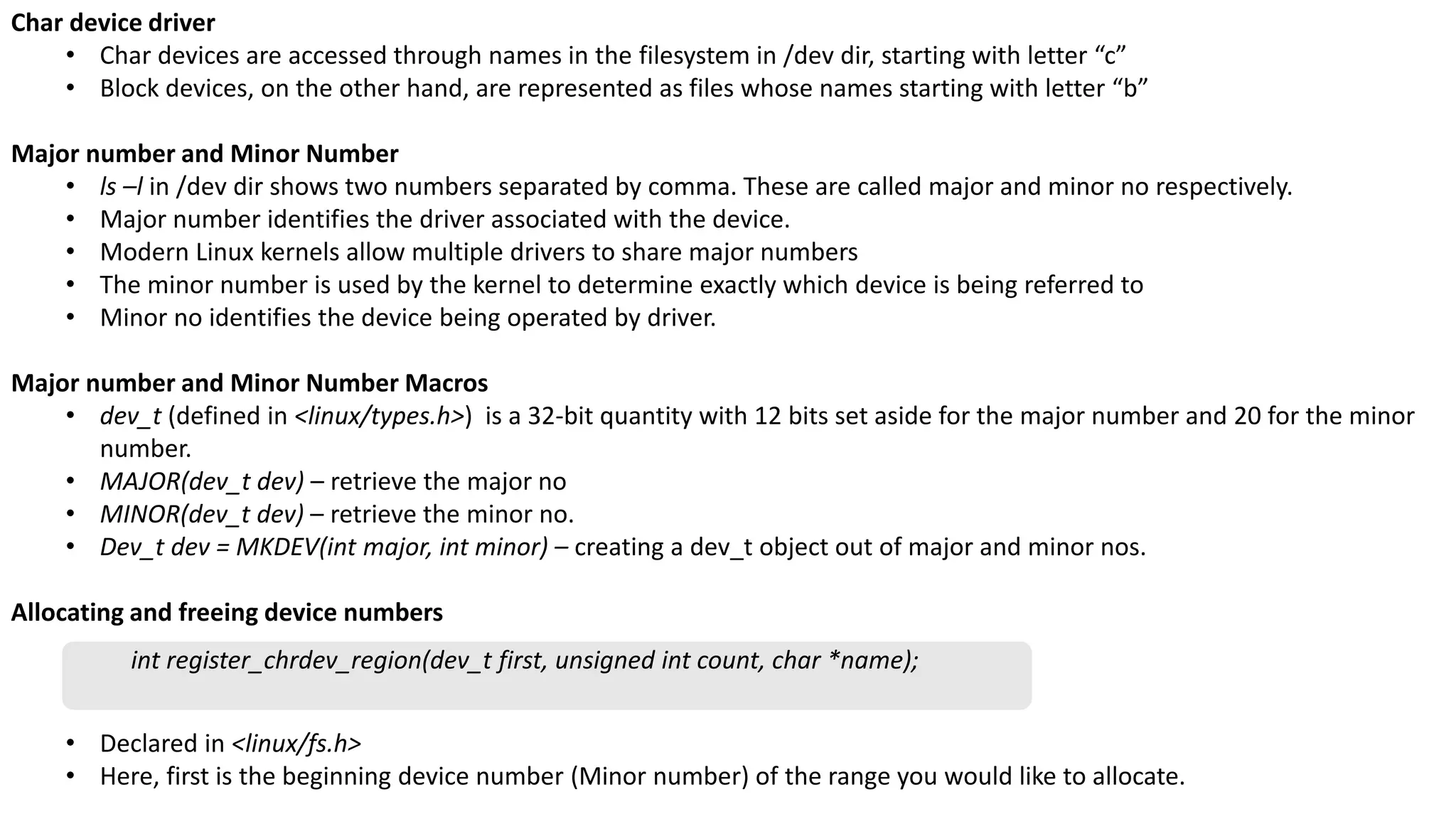 Char device driver
• Char devices are accessed through names in the filesystem in /dev dir, starting with letter “c”
• Block devices, on the other hand, are represented as files whose names starting with letter “b”
Major number and Minor Number
• ls –l in /dev dir shows two numbers separated by comma. These are called major and minor no respectively.
• Major number identifies the driver associated with the device.
• Modern Linux kernels allow multiple drivers to share major numbers
• The minor number is used by the kernel to determine exactly which device is being referred to
• Minor no identifies the device being operated by driver.
Major number and Minor Number Macros
• dev_t (defined in <linux/types.h>) is a 32-bit quantity with 12 bits set aside for the major number and 20 for the minor
number.
• MAJOR(dev_t dev) – retrieve the major no
• MINOR(dev_t dev) – retrieve the minor no.
• Dev_t dev = MKDEV(int major, int minor) – creating a dev_t object out of major and minor nos.
Allocating and freeing device numbers
• Declared in <linux/fs.h>
• Here, first is the beginning device number (Minor number) of the range you would like to allocate.
int register_chrdev_region(dev_t first, unsigned int count, char *name);
 