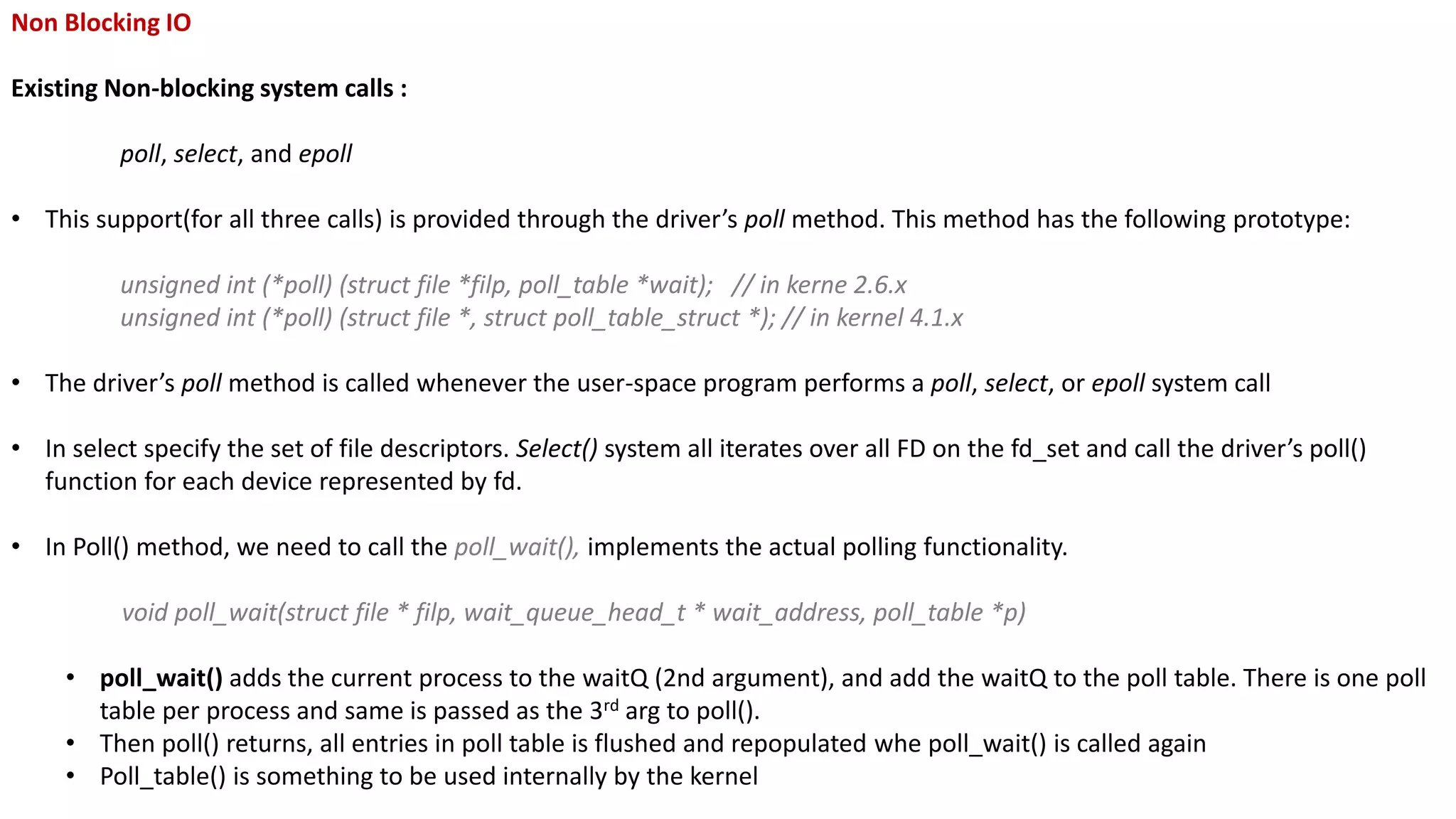 Non Blocking IO
Existing Non-blocking system calls :
poll, select, and epoll
• This support(for all three calls) is provided through the driver’s poll method. This method has the following prototype:
unsigned int (*poll) (struct file *filp, poll_table *wait); // in kerne 2.6.x
unsigned int (*poll) (struct file *, struct poll_table_struct *); // in kernel 4.1.x
• The driver’s poll method is called whenever the user-space program performs a poll, select, or epoll system call
• In select specify the set of file descriptors. Select() system all iterates over all FD on the fd_set and call the driver’s poll()
function for each device represented by fd.
• In Poll() method, we need to call the poll_wait(), implements the actual polling functionality.
void poll_wait(struct file * filp, wait_queue_head_t * wait_address, poll_table *p)
• poll_wait() adds the current process to the waitQ (2nd argument), and add the waitQ to the poll table. There is one poll
table per process and same is passed as the 3rd arg to poll().
• Then poll() returns, all entries in poll table is flushed and repopulated whe poll_wait() is called again
• Poll_table() is something to be used internally by the kernel
 