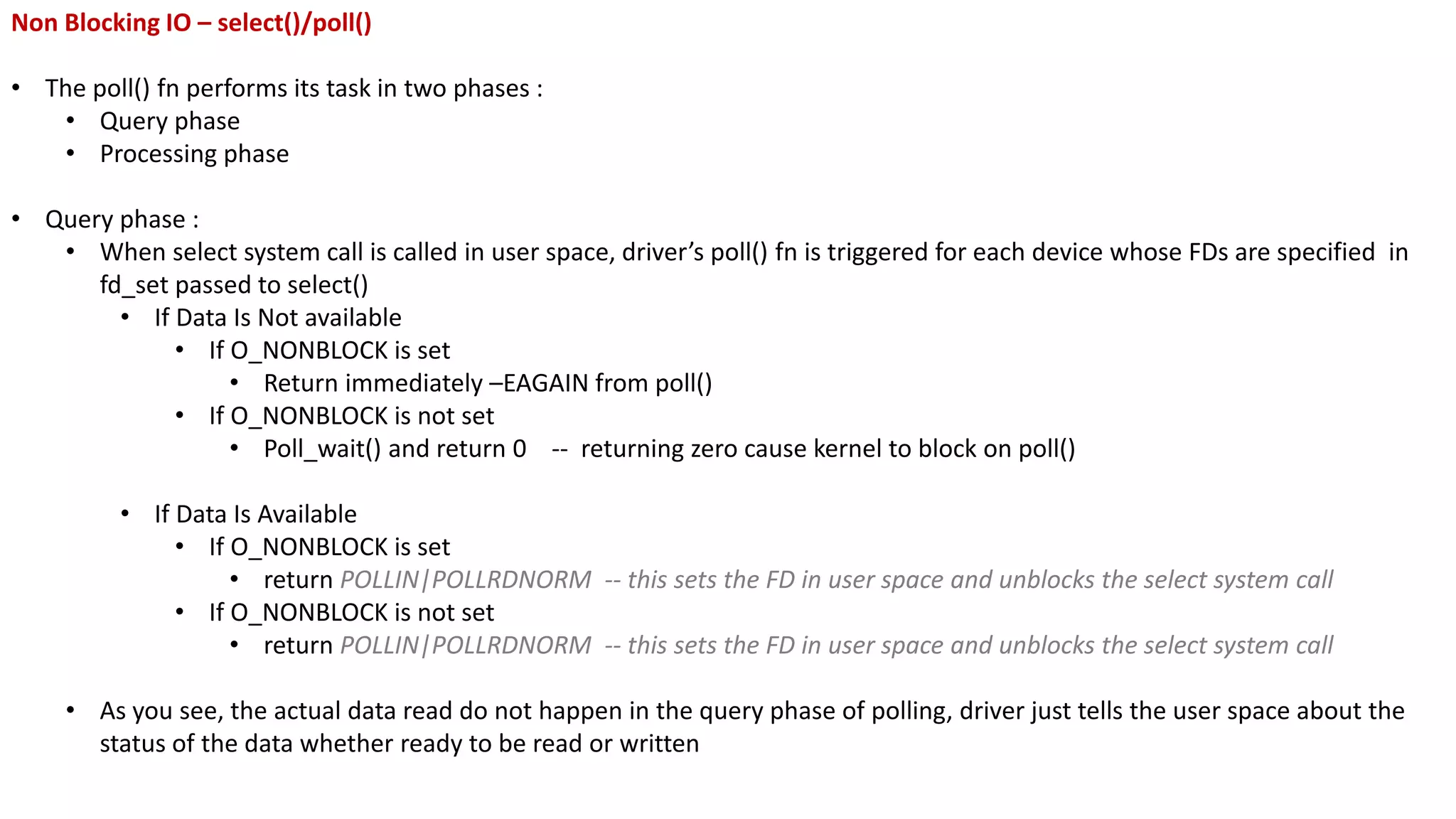 Non Blocking IO – select()/poll()
• The poll() fn performs its task in two phases :
• Query phase
• Processing phase
• Query phase :
• When select system call is called in user space, driver’s poll() fn is triggered for each device whose FDs are specified in
fd_set passed to select()
• If Data Is Not available
• If O_NONBLOCK is set
• Return immediately –EAGAIN from poll()
• If O_NONBLOCK is not set
• Poll_wait() and return 0 -- returning zero cause kernel to block on poll()
• If Data Is Available
• If O_NONBLOCK is set
• return POLLIN|POLLRDNORM -- this sets the FD in user space and unblocks the select system call
• If O_NONBLOCK is not set
• return POLLIN|POLLRDNORM -- this sets the FD in user space and unblocks the select system call
• As you see, the actual data read do not happen in the query phase of polling, driver just tells the user space about the
status of the data whether ready to be read or written
 