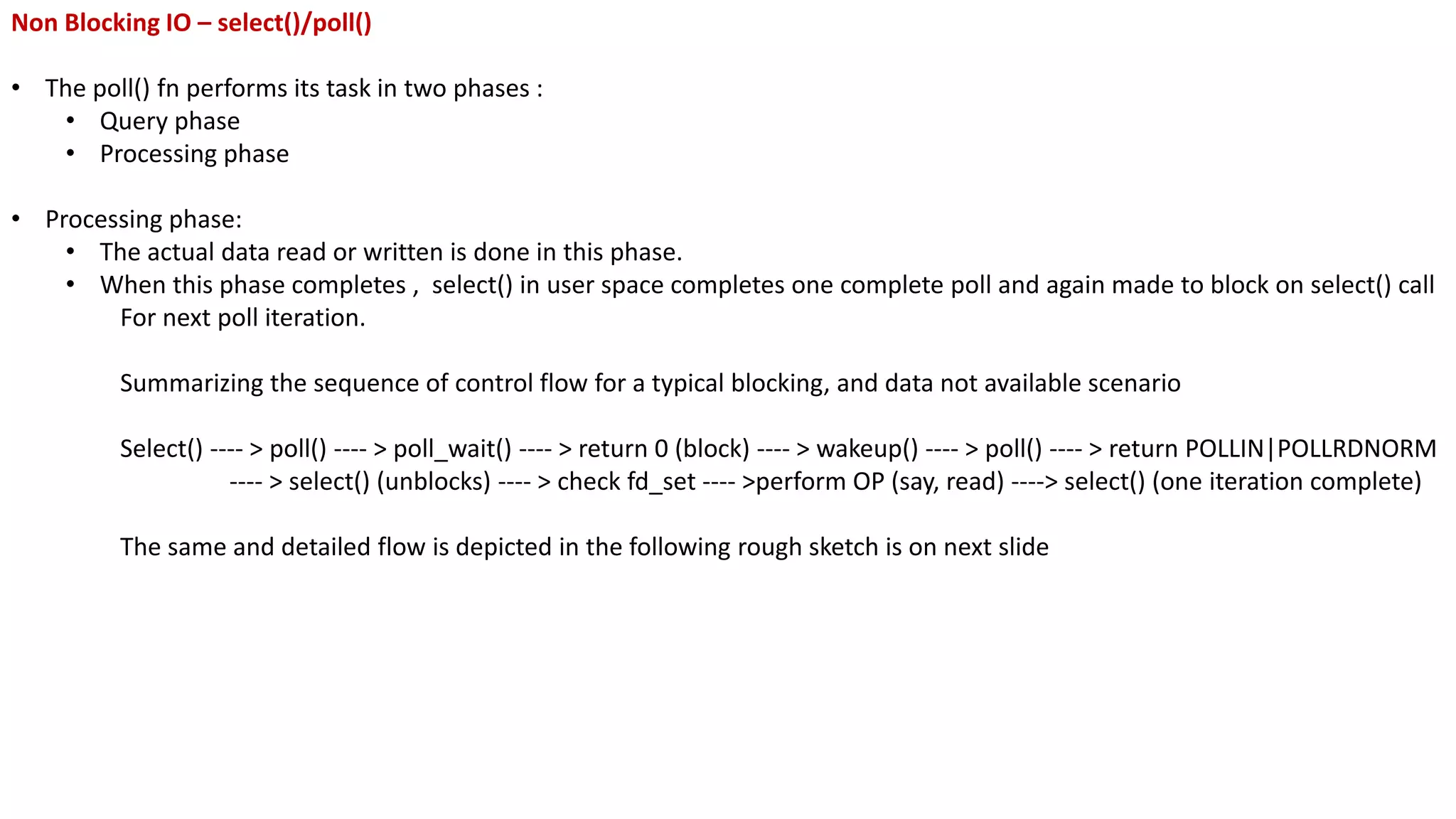 Non Blocking IO – select()/poll()
• The poll() fn performs its task in two phases :
• Query phase
• Processing phase
• Processing phase:
• The actual data read or written is done in this phase.
• When this phase completes , select() in user space completes one complete poll and again made to block on select() call
For next poll iteration.
Summarizing the sequence of control flow for a typical blocking, and data not available scenario
Select() ---- > poll() ---- > poll_wait() ---- > return 0 (block) ---- > wakeup() ---- > poll() ---- > return POLLIN|POLLRDNORM
---- > select() (unblocks) ---- > check fd_set ---- >perform OP (say, read) ----> select() (one iteration complete)
The same and detailed flow is depicted in the following rough sketch is on next slide
 