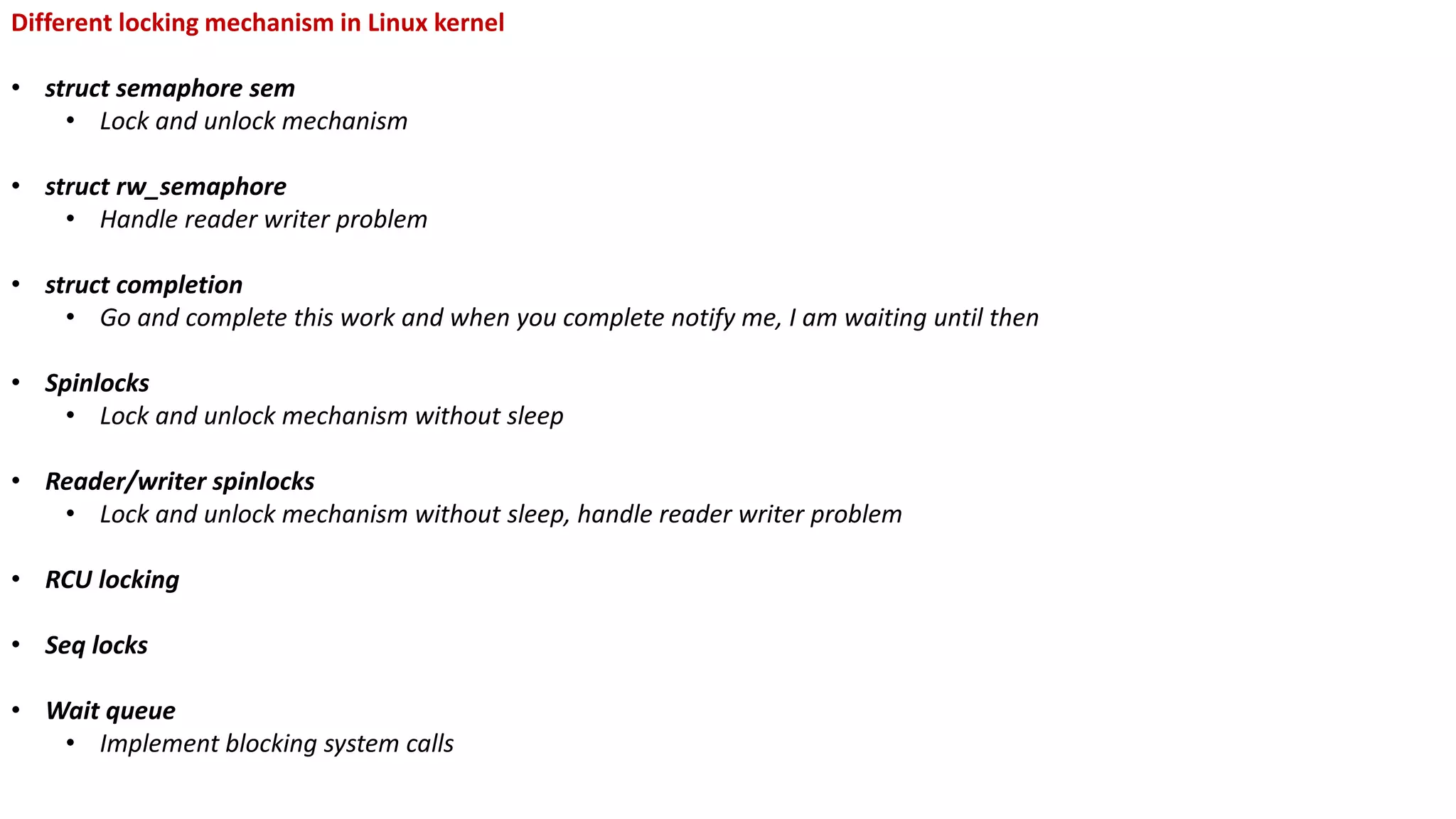 Different locking mechanism in Linux kernel
• struct semaphore sem
• Lock and unlock mechanism
• struct rw_semaphore
• Handle reader writer problem
• struct completion
• Go and complete this work and when you complete notify me, I am waiting until then
• Spinlocks
• Lock and unlock mechanism without sleep
• Reader/writer spinlocks
• Lock and unlock mechanism without sleep, handle reader writer problem
• RCU locking
• Seq locks
• Wait queue
• Implement blocking system calls
 