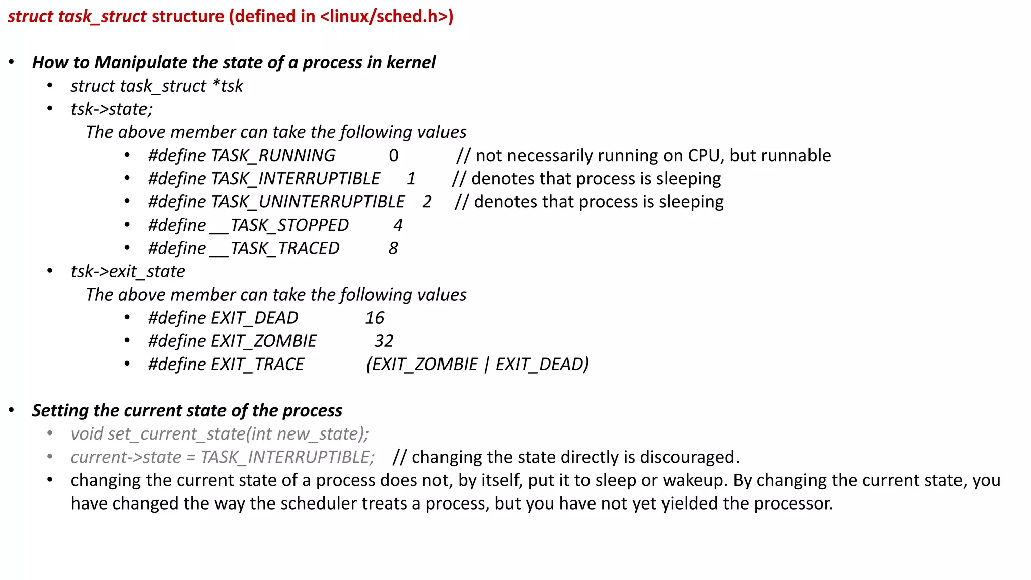 struct task_struct structure (defined in <linux/sched.h>)
• How to Manipulate the state of a process in kernel
• struct task_struct *tsk
• tsk->state;
The above member can take the following values
• #define TASK_RUNNING 0 // not necessarily running on CPU, but runnable
• #define TASK_INTERRUPTIBLE 1 // denotes that process is sleeping
• #define TASK_UNINTERRUPTIBLE 2 // denotes that process is sleeping
• #define __TASK_STOPPED 4
• #define __TASK_TRACED 8
• tsk->exit_state
The above member can take the following values
• #define EXIT_DEAD 16
• #define EXIT_ZOMBIE 32
• #define EXIT_TRACE (EXIT_ZOMBIE | EXIT_DEAD)
• Setting the current state of the process
• void set_current_state(int new_state);
• current->state = TASK_INTERRUPTIBLE; // changing the state directly is discouraged.
• changing the current state of a process does not, by itself, put it to sleep or wakeup. By changing the current state, you
have changed the way the scheduler treats a process, but you have not yet yielded the processor.
 
