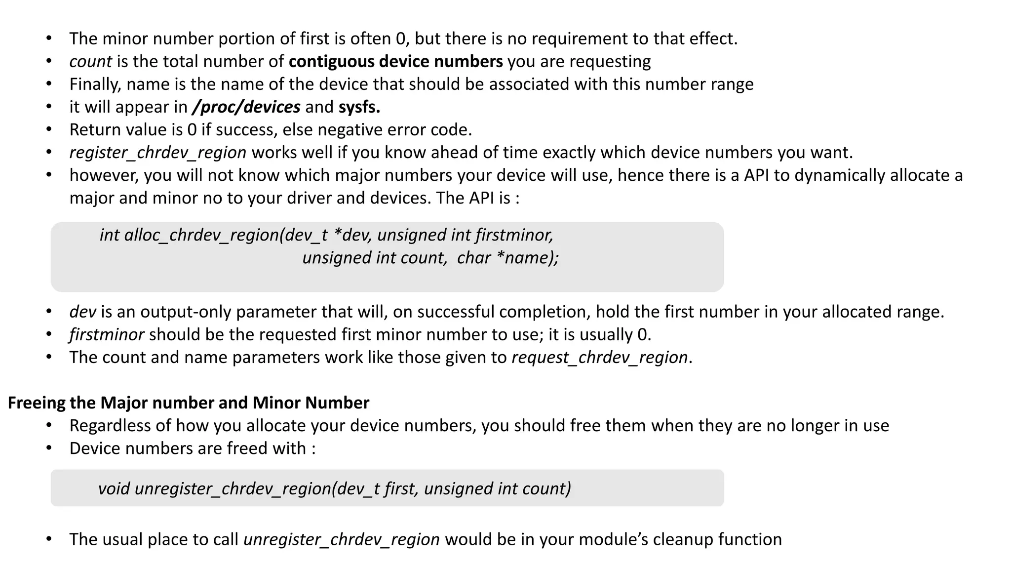 • The minor number portion of first is often 0, but there is no requirement to that effect.
• count is the total number of contiguous device numbers you are requesting
• Finally, name is the name of the device that should be associated with this number range
• it will appear in /proc/devices and sysfs.
• Return value is 0 if success, else negative error code.
• register_chrdev_region works well if you know ahead of time exactly which device numbers you want.
• however, you will not know which major numbers your device will use, hence there is a API to dynamically allocate a
major and minor no to your driver and devices. The API is :
• dev is an output-only parameter that will, on successful completion, hold the first number in your allocated range.
• firstminor should be the requested first minor number to use; it is usually 0.
• The count and name parameters work like those given to request_chrdev_region.
Freeing the Major number and Minor Number
• Regardless of how you allocate your device numbers, you should free them when they are no longer in use
• Device numbers are freed with :
• The usual place to call unregister_chrdev_region would be in your module’s cleanup function
int alloc_chrdev_region(dev_t *dev, unsigned int firstminor,
unsigned int count, char *name);
void unregister_chrdev_region(dev_t first, unsigned int count)
 