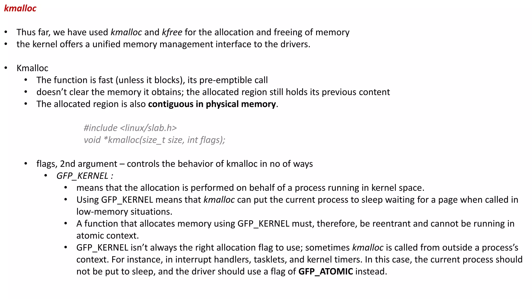 kmalloc
• Thus far, we have used kmalloc and kfree for the allocation and freeing of memory
• the kernel offers a unified memory management interface to the drivers.
• Kmalloc
• The function is fast (unless it blocks), its pre-emptible call
• doesn’t clear the memory it obtains; the allocated region still holds its previous content
• The allocated region is also contiguous in physical memory.
#include <linux/slab.h>
void *kmalloc(size_t size, int flags);
• flags, 2nd argument – controls the behavior of kmalloc in no of ways
• GFP_KERNEL :
• means that the allocation is performed on behalf of a process running in kernel space.
• Using GFP_KERNEL means that kmalloc can put the current process to sleep waiting for a page when called in
low-memory situations.
• A function that allocates memory using GFP_KERNEL must, therefore, be reentrant and cannot be running in
atomic context.
• GFP_KERNEL isn’t always the right allocation flag to use; sometimes kmalloc is called from outside a process’s
context. For instance, in interrupt handlers, tasklets, and kernel timers. In this case, the current process should
not be put to sleep, and the driver should use a flag of GFP_ATOMIC instead.
 