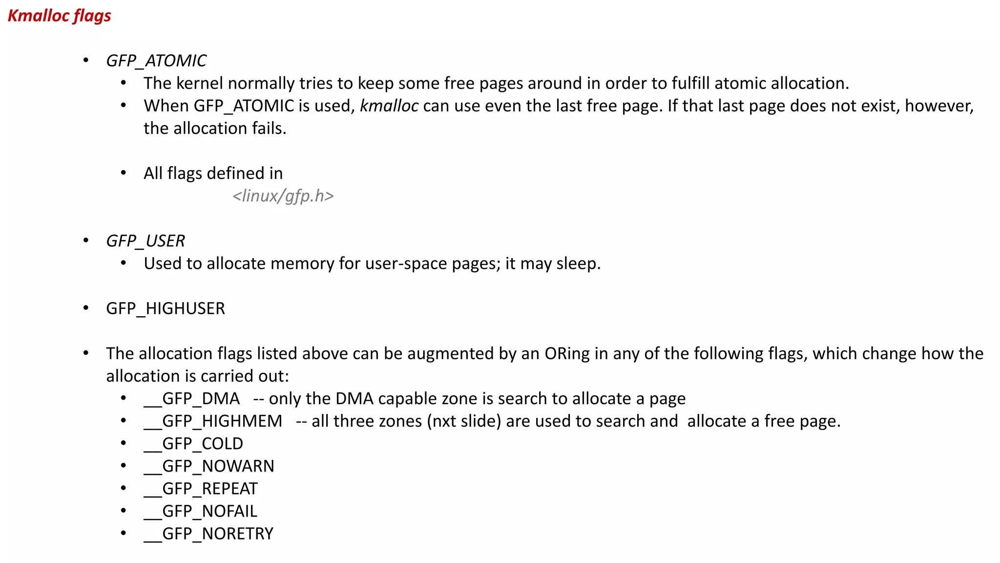 Kmalloc flags
• GFP_ATOMIC
• The kernel normally tries to keep some free pages around in order to fulfill atomic allocation.
• When GFP_ATOMIC is used, kmalloc can use even the last free page. If that last page does not exist, however,
the allocation fails.
• All flags defined in
<linux/gfp.h>
• GFP_USER
• Used to allocate memory for user-space pages; it may sleep.
• GFP_HIGHUSER
• The allocation flags listed above can be augmented by an ORing in any of the following flags, which change how the
allocation is carried out:
• __GFP_DMA -- only the DMA capable zone is search to allocate a page
• __GFP_HIGHMEM -- all three zones (nxt slide) are used to search and allocate a free page.
• __GFP_COLD
• __GFP_NOWARN
• __GFP_REPEAT
• __GFP_NOFAIL
• __GFP_NORETRY
 