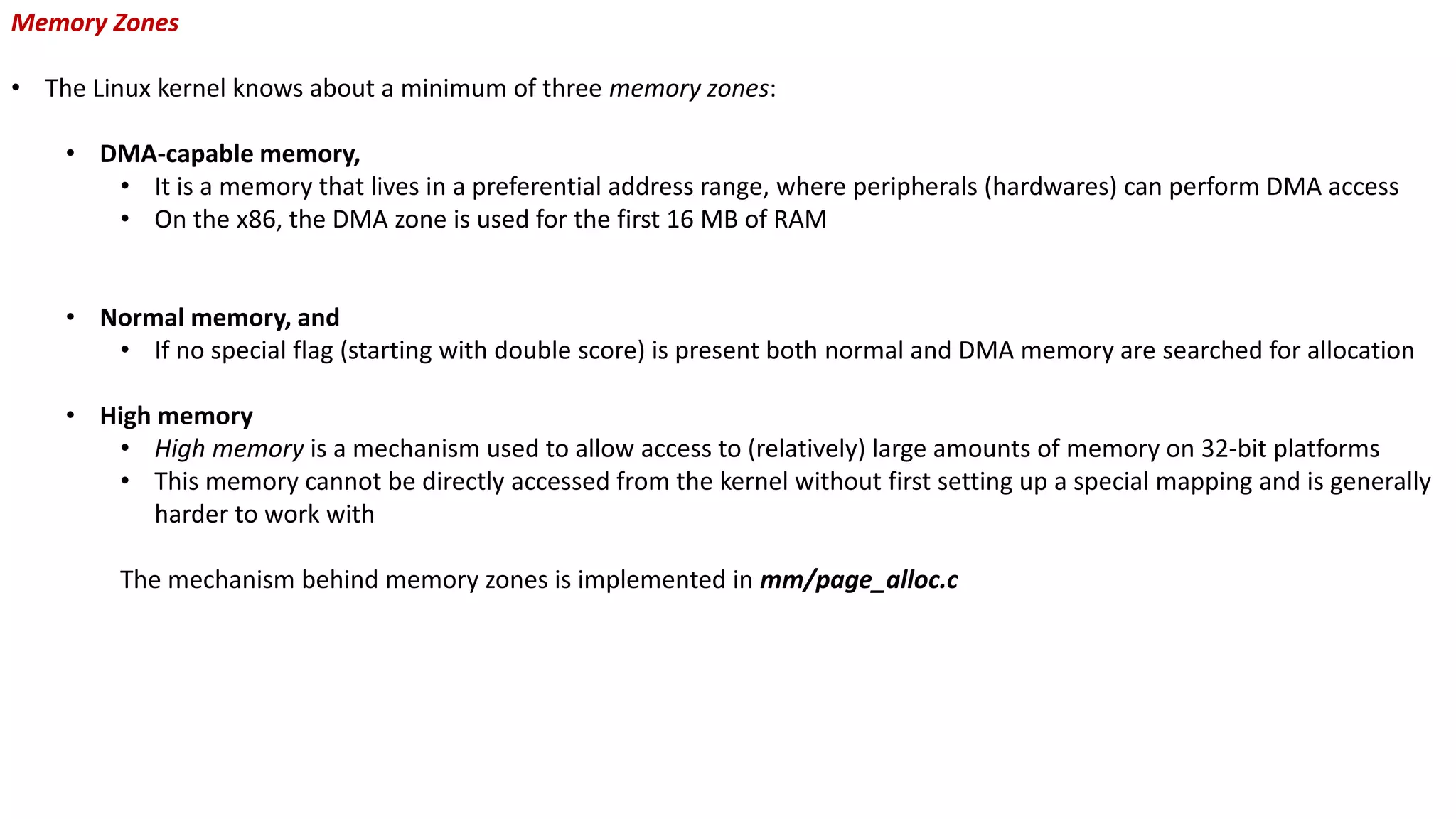 Memory Zones
• The Linux kernel knows about a minimum of three memory zones:
• DMA-capable memory,
• It is a memory that lives in a preferential address range, where peripherals (hardwares) can perform DMA access
• On the x86, the DMA zone is used for the first 16 MB of RAM
• Normal memory, and
• If no special flag (starting with double score) is present both normal and DMA memory are searched for allocation
• High memory
• High memory is a mechanism used to allow access to (relatively) large amounts of memory on 32-bit platforms
• This memory cannot be directly accessed from the kernel without first setting up a special mapping and is generally
harder to work with
The mechanism behind memory zones is implemented in mm/page_alloc.c
 