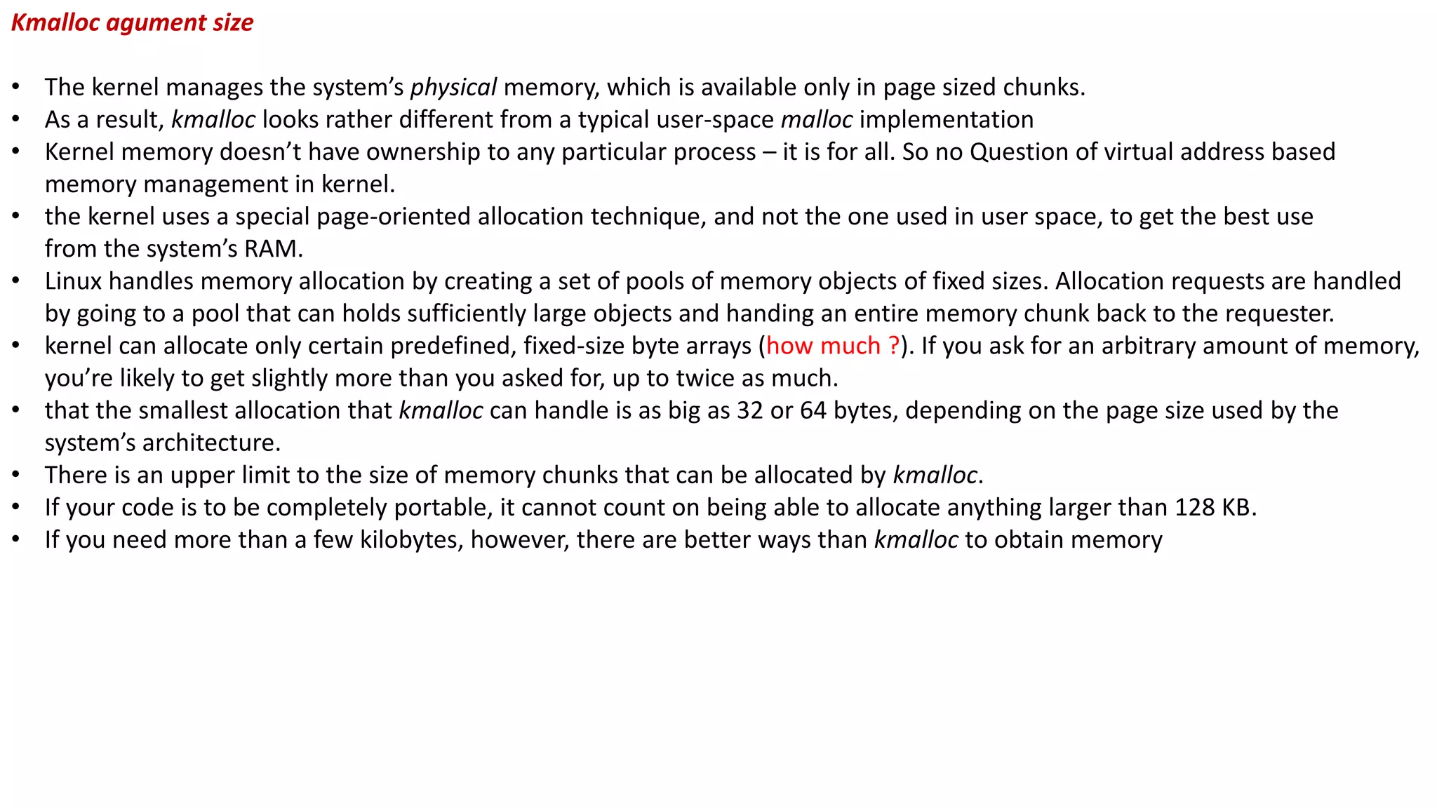 Kmalloc agument size
• The kernel manages the system’s physical memory, which is available only in page sized chunks.
• As a result, kmalloc looks rather different from a typical user-space malloc implementation
• Kernel memory doesn’t have ownership to any particular process – it is for all. So no Question of virtual address based
memory management in kernel.
• the kernel uses a special page-oriented allocation technique, and not the one used in user space, to get the best use
from the system’s RAM.
• Linux handles memory allocation by creating a set of pools of memory objects of fixed sizes. Allocation requests are handled
by going to a pool that can holds sufficiently large objects and handing an entire memory chunk back to the requester.
• kernel can allocate only certain predefined, fixed-size byte arrays (how much ?). If you ask for an arbitrary amount of memory,
you’re likely to get slightly more than you asked for, up to twice as much.
• that the smallest allocation that kmalloc can handle is as big as 32 or 64 bytes, depending on the page size used by the
system’s architecture.
• There is an upper limit to the size of memory chunks that can be allocated by kmalloc.
• If your code is to be completely portable, it cannot count on being able to allocate anything larger than 128 KB.
• If you need more than a few kilobytes, however, there are better ways than kmalloc to obtain memory
 