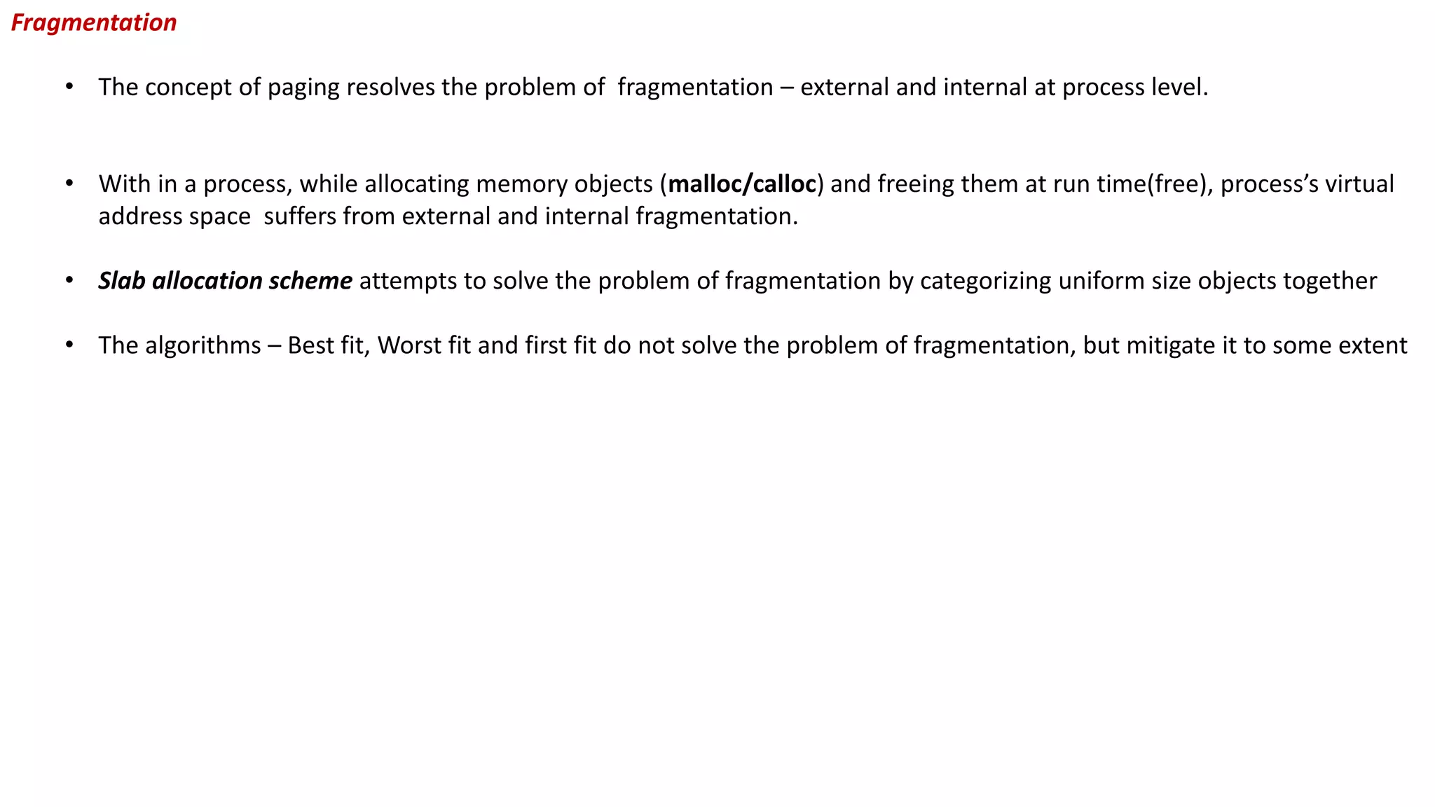 Fragmentation
• The concept of paging resolves the problem of fragmentation – external and internal at process level.
• With in a process, while allocating memory objects (malloc/calloc) and freeing them at run time(free), process’s virtual
address space suffers from external and internal fragmentation.
• Slab allocation scheme attempts to solve the problem of fragmentation by categorizing uniform size objects together
• The algorithms – Best fit, Worst fit and first fit do not solve the problem of fragmentation, but mitigate it to some extent
 