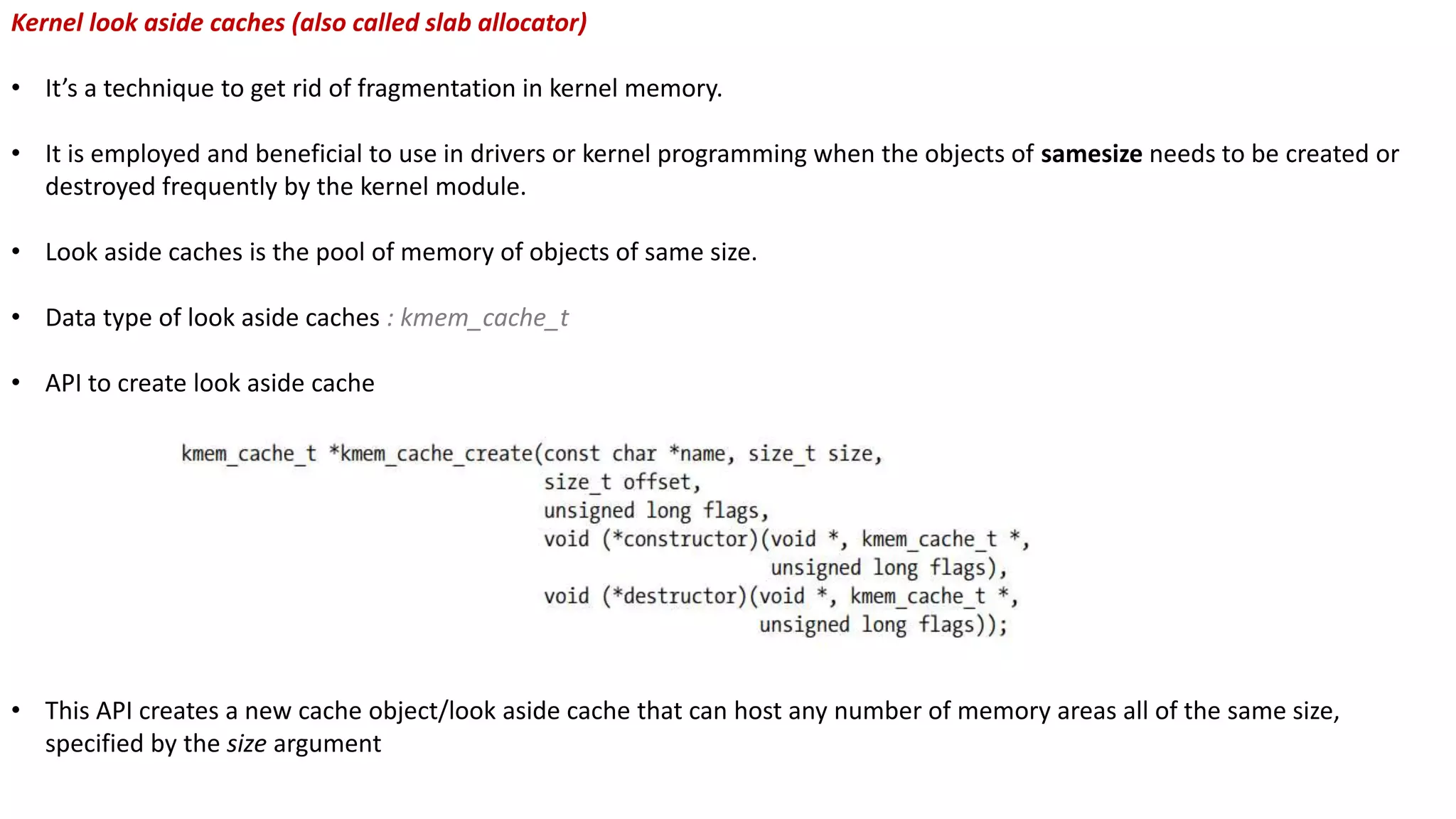 Kernel look aside caches (also called slab allocator)
• It’s a technique to get rid of fragmentation in kernel memory.
• It is employed and beneficial to use in drivers or kernel programming when the objects of samesize needs to be created or
destroyed frequently by the kernel module.
• Look aside caches is the pool of memory of objects of same size.
• Data type of look aside caches : kmem_cache_t
• API to create look aside cache
• This API creates a new cache object/look aside cache that can host any number of memory areas all of the same size,
specified by the size argument
 