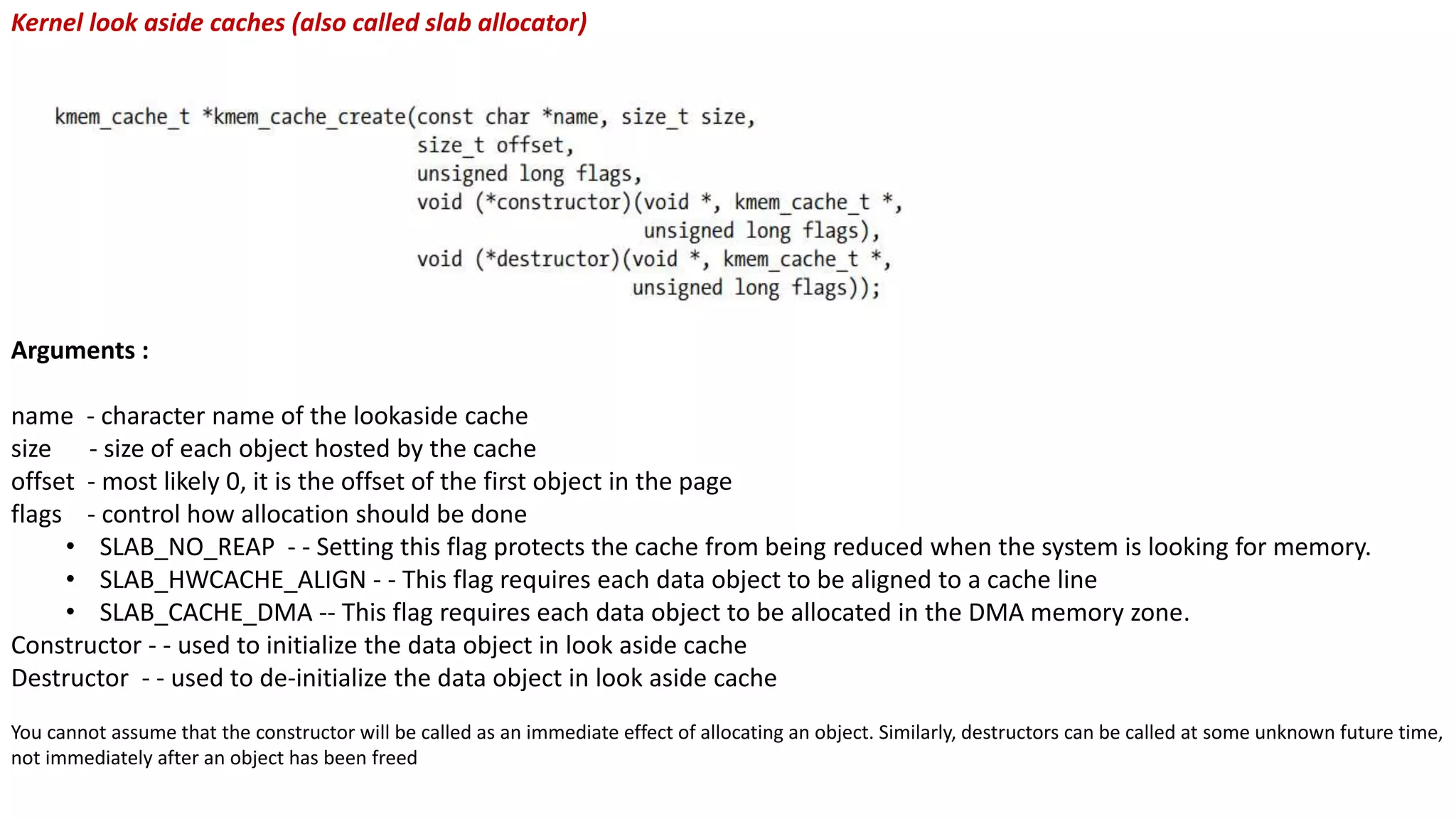 Kernel look aside caches (also called slab allocator)
Arguments :
name - character name of the lookaside cache
size - size of each object hosted by the cache
offset - most likely 0, it is the offset of the first object in the page
flags - control how allocation should be done
• SLAB_NO_REAP - - Setting this flag protects the cache from being reduced when the system is looking for memory.
• SLAB_HWCACHE_ALIGN - - This flag requires each data object to be aligned to a cache line
• SLAB_CACHE_DMA -- This flag requires each data object to be allocated in the DMA memory zone.
Constructor - - used to initialize the data object in look aside cache
Destructor - - used to de-initialize the data object in look aside cache
You cannot assume that the constructor will be called as an immediate effect of allocating an object. Similarly, destructors can be called at some unknown future time,
not immediately after an object has been freed
 