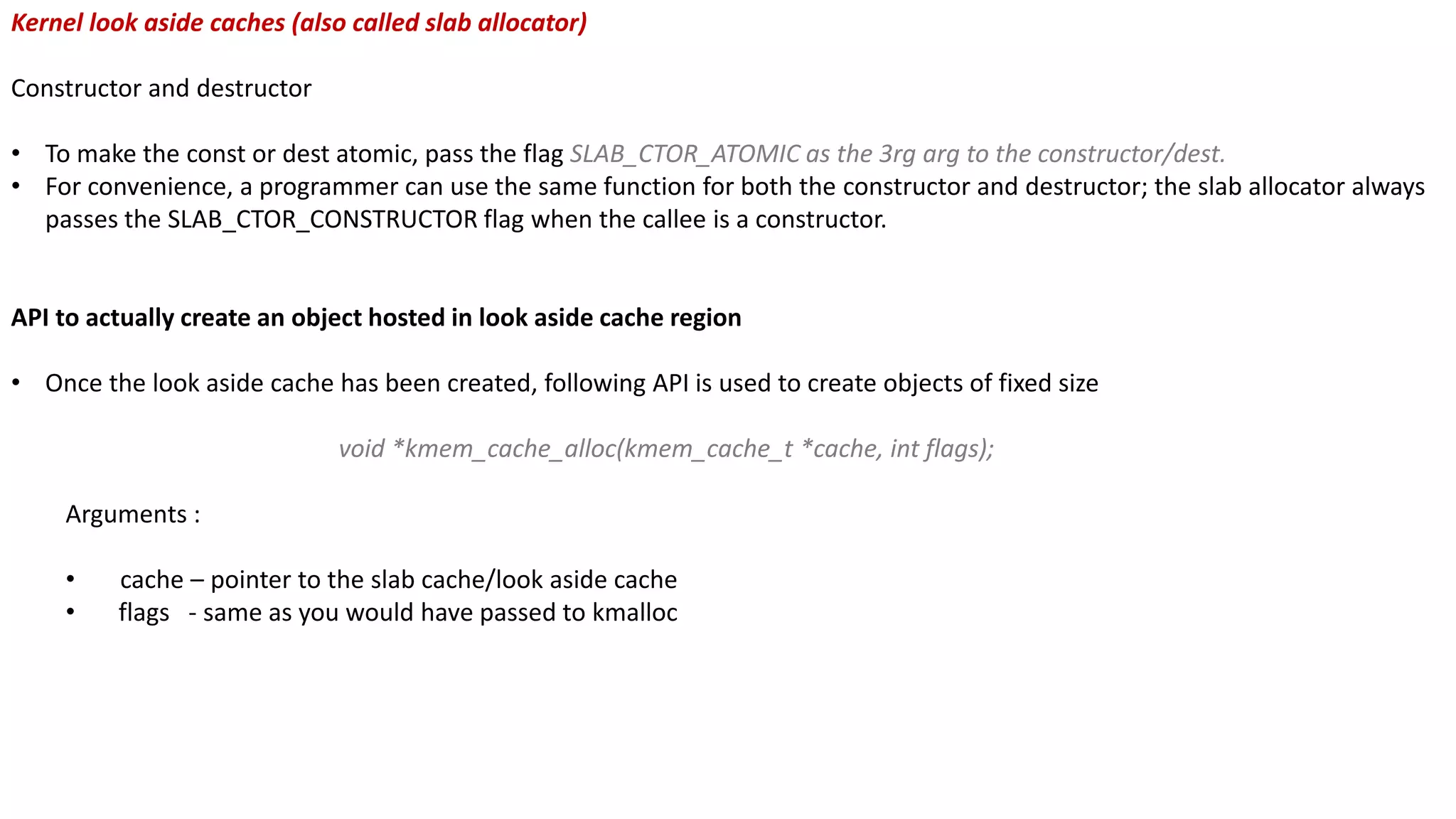 Kernel look aside caches (also called slab allocator)
Constructor and destructor
• To make the const or dest atomic, pass the flag SLAB_CTOR_ATOMIC as the 3rg arg to the constructor/dest.
• For convenience, a programmer can use the same function for both the constructor and destructor; the slab allocator always
passes the SLAB_CTOR_CONSTRUCTOR flag when the callee is a constructor.
API to actually create an object hosted in look aside cache region
• Once the look aside cache has been created, following API is used to create objects of fixed size
void *kmem_cache_alloc(kmem_cache_t *cache, int flags);
Arguments :
• cache – pointer to the slab cache/look aside cache
• flags - same as you would have passed to kmalloc
 