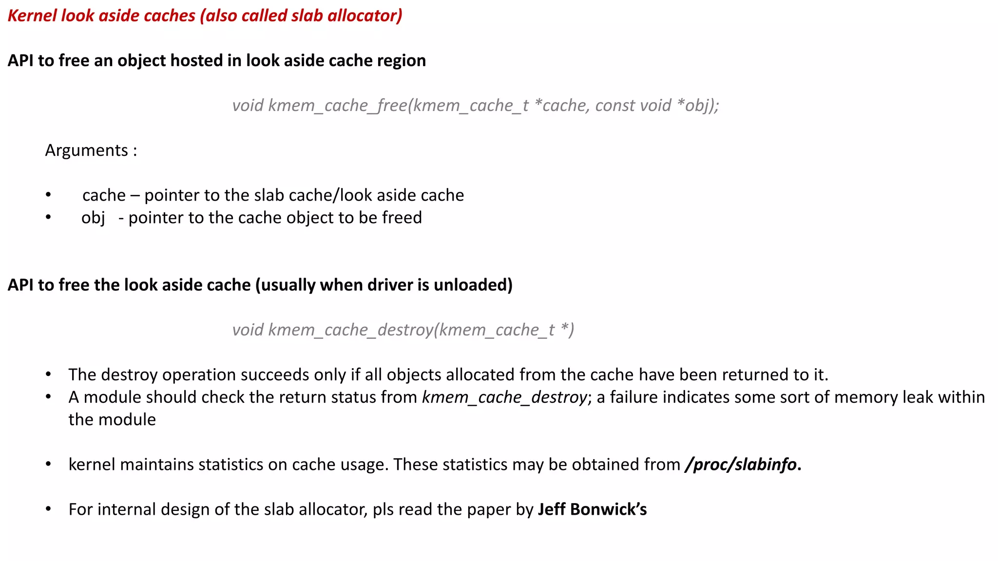 Kernel look aside caches (also called slab allocator)
API to free an object hosted in look aside cache region
void kmem_cache_free(kmem_cache_t *cache, const void *obj);
Arguments :
• cache – pointer to the slab cache/look aside cache
• obj - pointer to the cache object to be freed
API to free the look aside cache (usually when driver is unloaded)
void kmem_cache_destroy(kmem_cache_t *)
• The destroy operation succeeds only if all objects allocated from the cache have been returned to it.
• A module should check the return status from kmem_cache_destroy; a failure indicates some sort of memory leak within
the module
• kernel maintains statistics on cache usage. These statistics may be obtained from /proc/slabinfo.
• For internal design of the slab allocator, pls read the paper by Jeff Bonwick’s
 