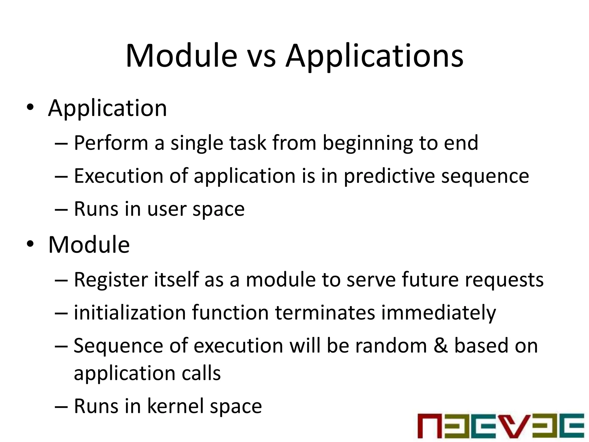 Module vs Applications
• Application
– Perform a single task from beginning to end
– Execution of application is in predictive sequence
– Runs in user space
• Module
– Register itself as a module to serve future requests
– initialization function terminates immediately
– Sequence of execution will be random & based on
application calls
– Runs in kernel space
 