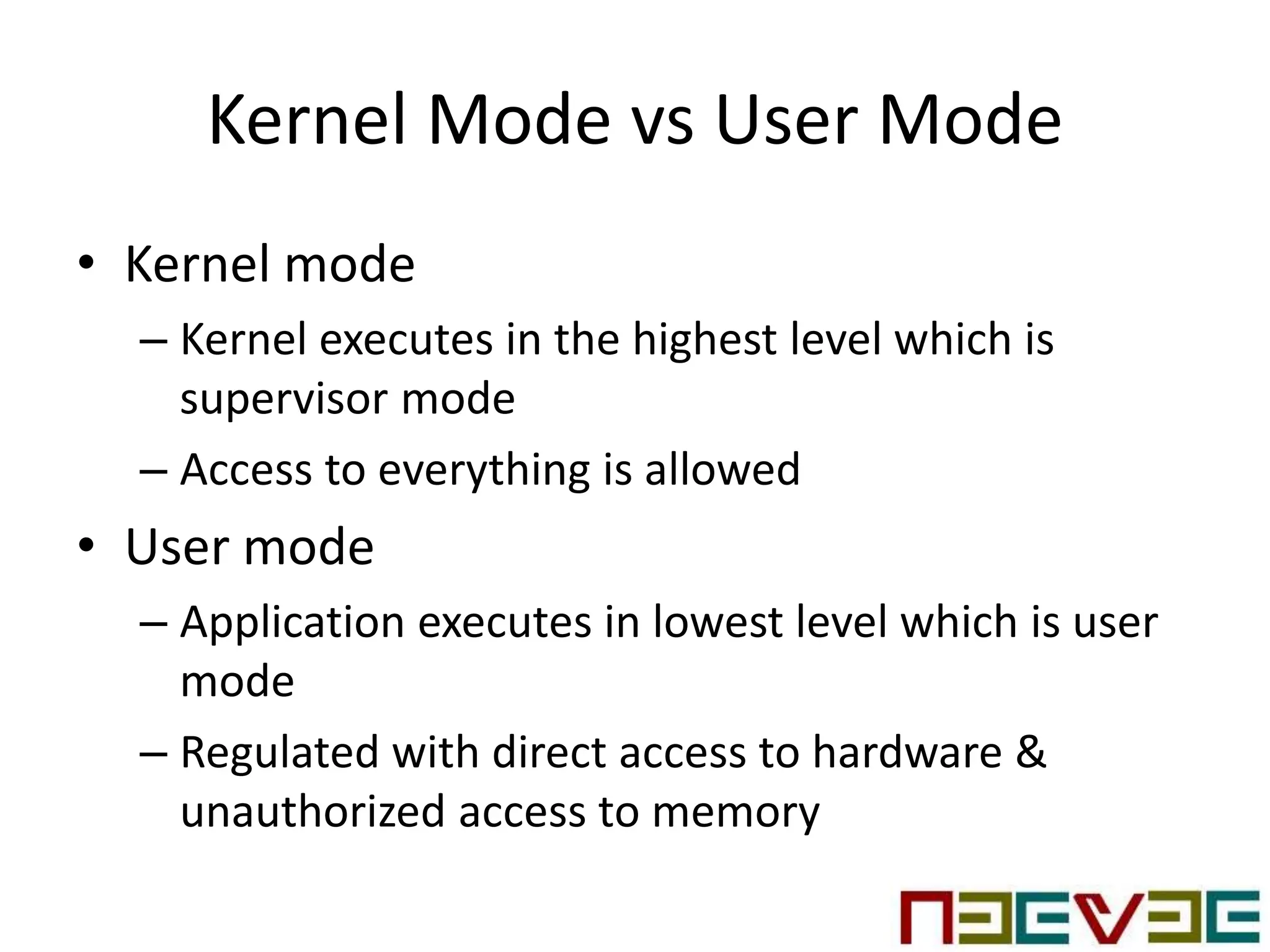 Kernel Mode vs User Mode
• Kernel mode
– Kernel executes in the highest level which is
supervisor mode
– Access to everything is allowed
• User mode
– Application executes in lowest level which is user
mode
– Regulated with direct access to hardware &
unauthorized access to memory
 