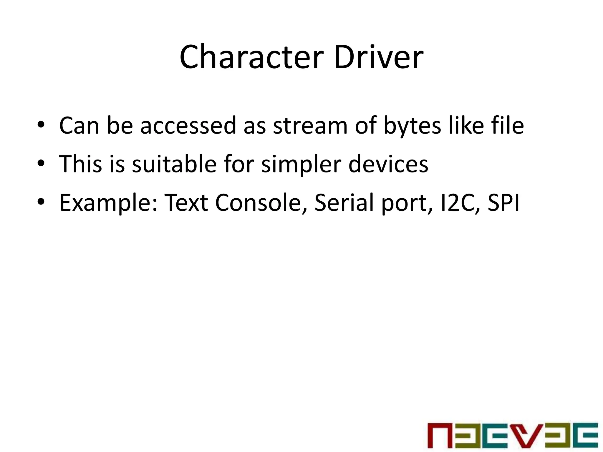 Character Driver
• Can be accessed as stream of bytes like file
• This is suitable for simpler devices
• Example: Text Console, Serial port, I2C, SPI
 