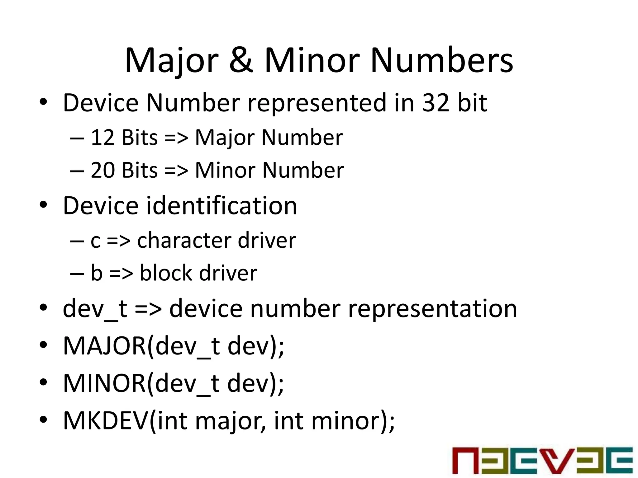 Major & Minor Numbers
• Device Number represented in 32 bit
– 12 Bits => Major Number
– 20 Bits => Minor Number
• Device identification
– c => character driver
– b => block driver
• dev_t => device number representation
• MAJOR(dev_t dev);
• MINOR(dev_t dev);
• MKDEV(int major, int minor);
 