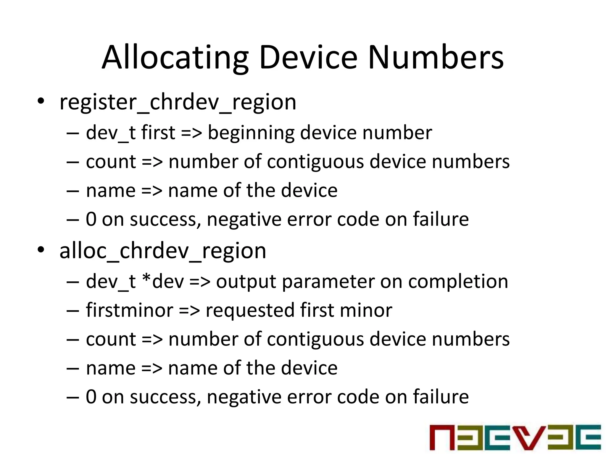 Allocating Device Numbers
• register_chrdev_region
– dev_t first => beginning device number
– count => number of contiguous device numbers
– name => name of the device
– 0 on success, negative error code on failure
• alloc_chrdev_region
– dev_t *dev => output parameter on completion
– firstminor => requested first minor
– count => number of contiguous device numbers
– name => name of the device
– 0 on success, negative error code on failure
 