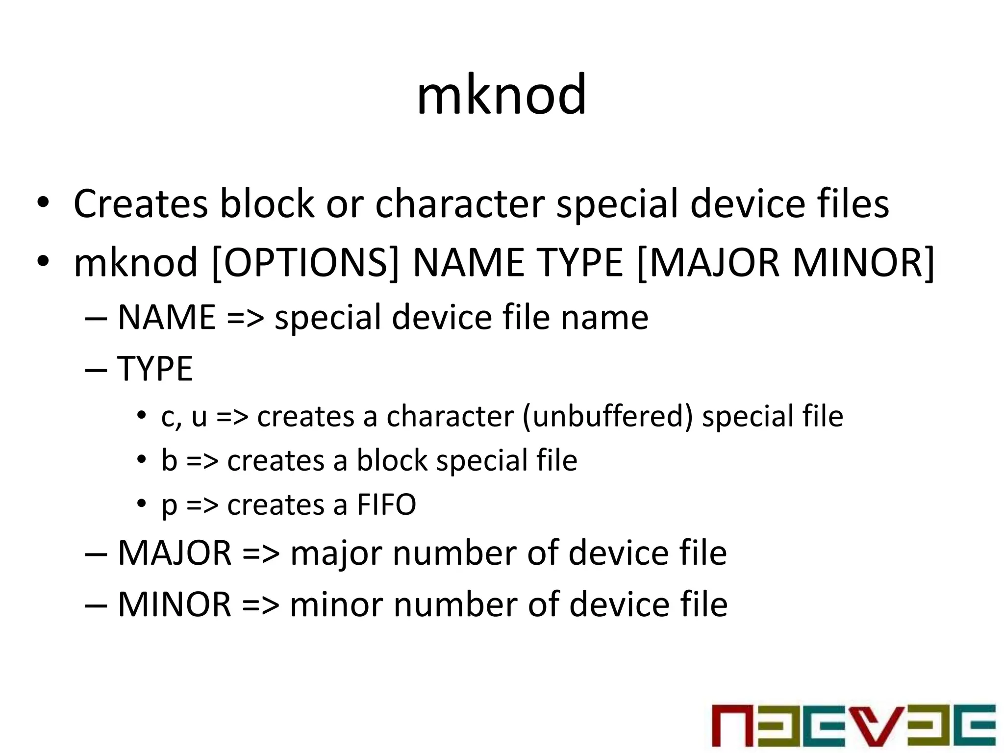 mknod
• Creates block or character special device files
• mknod [OPTIONS] NAME TYPE [MAJOR MINOR]
– NAME => special device file name
– TYPE
• c, u => creates a character (unbuffered) special file
• b => creates a block special file
• p => creates a FIFO
– MAJOR => major number of device file
– MINOR => minor number of device file
 