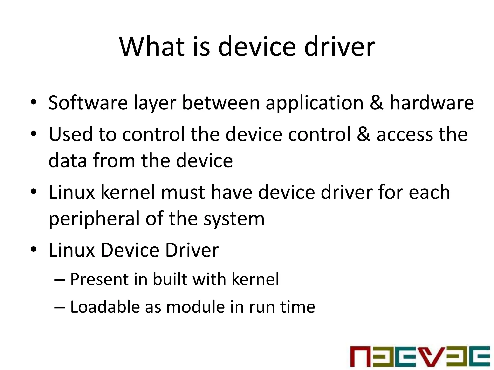 What is device driver
• Software layer between application & hardware
• Used to control the device control & access the
data from the device
• Linux kernel must have device driver for each
peripheral of the system
• Linux Device Driver
– Present in built with kernel
– Loadable as module in run time
 
